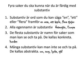 Fyra saker du ska kunna när du är färdig med
substantiv
1. Substantiv är ord som du kan säga ”en”, ”ett”
eller ”flera” framför en resa, ett äpple, flera tjejer
2. Alla egennamn är substantiv Östersjön, Europa
3. De flesta substantiv är namn för saker som
man kan se och ta på. De kallas konkreta.
hunden
4. Många substantiv kan man inte se och ta på.
De kallas abstrakta. oro, sorg, lycka, själ

 
