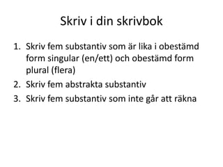 Skriv i din skrivbok
1. Skriv fem substantiv som är lika i obestämd
form singular (en/ett) och obestämd form
plural (flera)
2. Skriv fem abstrakta substantiv
3. Skriv fem substantiv som inte går att räkna

 