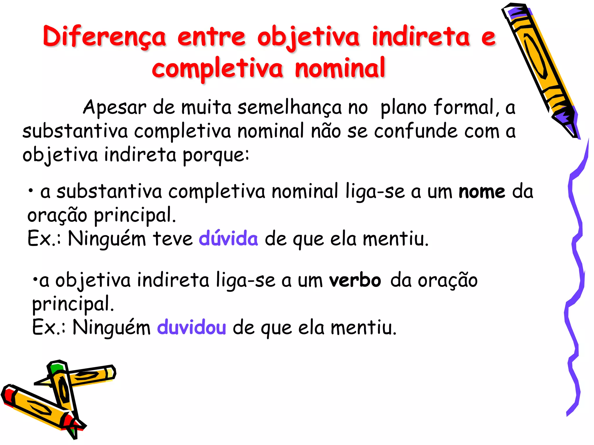 Diferença entre objetiva indireta e
completiva nominal
Apesar de muita semelhança no plano formal, a
substantiva completiva nominal não se confunde com a
objetiva indireta porque:
• a substantiva completiva nominal liga-se a um nome da
oração principal.
Ex.: Ninguém teve dúvida de que ela mentiu.
•a objetiva indireta liga-se a um verbo da oração
principal.
Ex.: Ninguém duvidou de que ela mentiu.
 