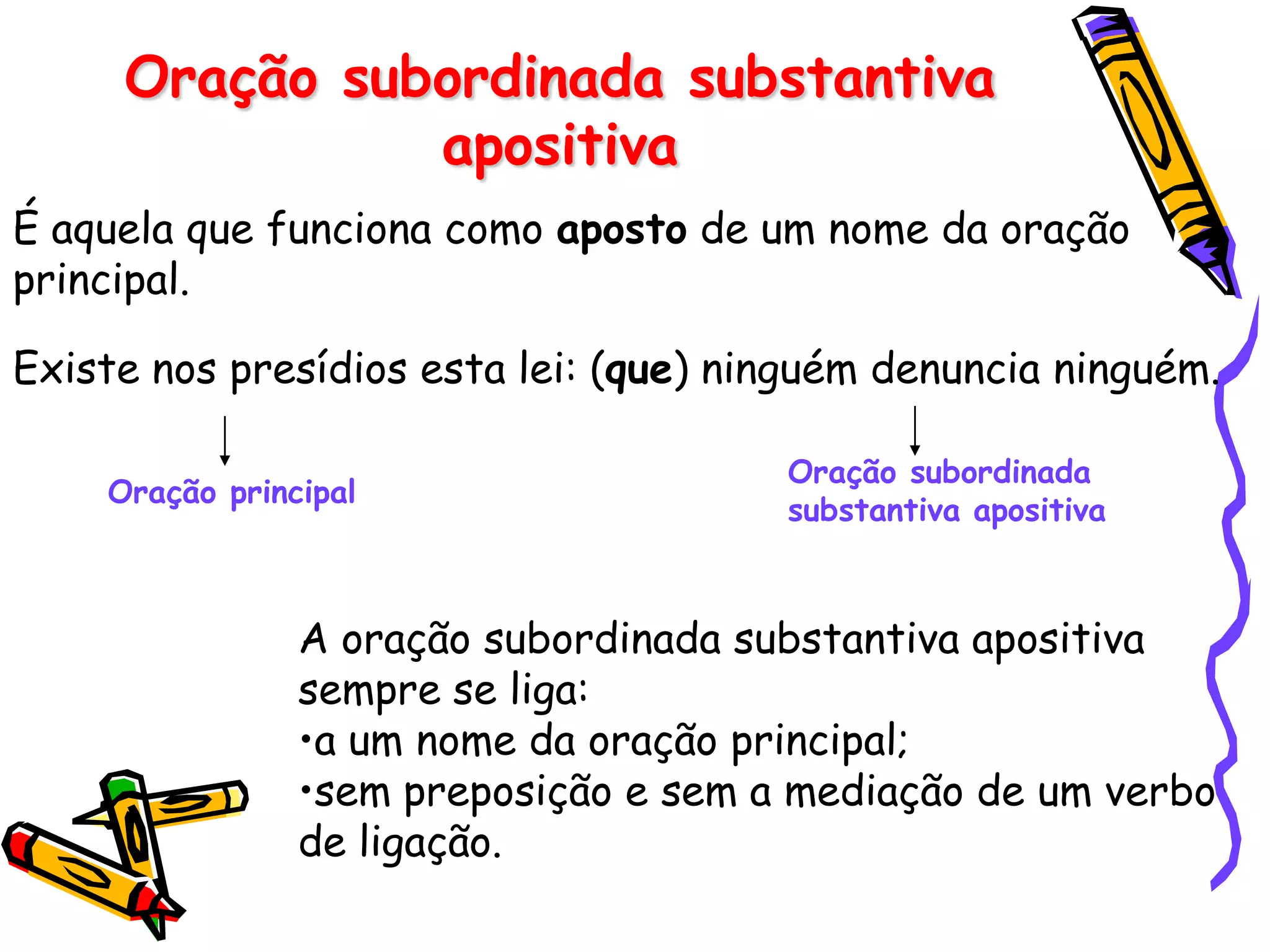 Oração subordinada substantiva
apositiva
É aquela que funciona como aposto de um nome da oração
principal.
Existe nos presídios esta lei: (que) ninguém denuncia ninguém.
A oração subordinada substantiva apositiva
sempre se liga:
•a um nome da oração principal;
•sem preposição e sem a mediação de um verbo
de ligação.
Oração principal
Oração subordinada
substantiva apositiva
 