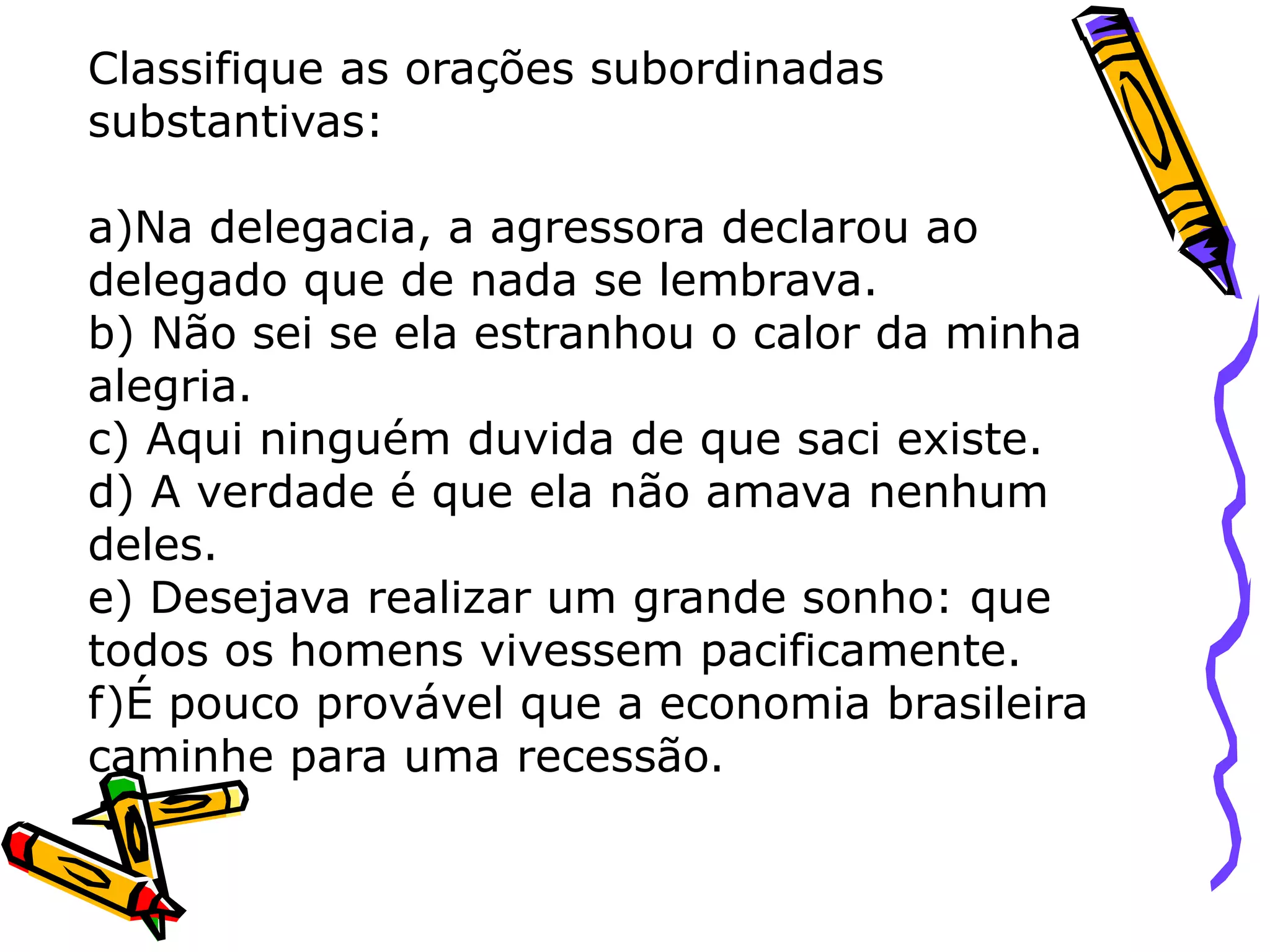 Classifique as orações subordinadas
substantivas:
a)Na delegacia, a agressora declarou ao
delegado que de nada se lembrava.
b) Não sei se ela estranhou o calor da minha
alegria.
c) Aqui ninguém duvida de que saci existe.
d) A verdade é que ela não amava nenhum
deles.
e) Desejava realizar um grande sonho: que
todos os homens vivessem pacificamente.
f)É pouco provável que a economia brasileira
caminhe para uma recessão.
 