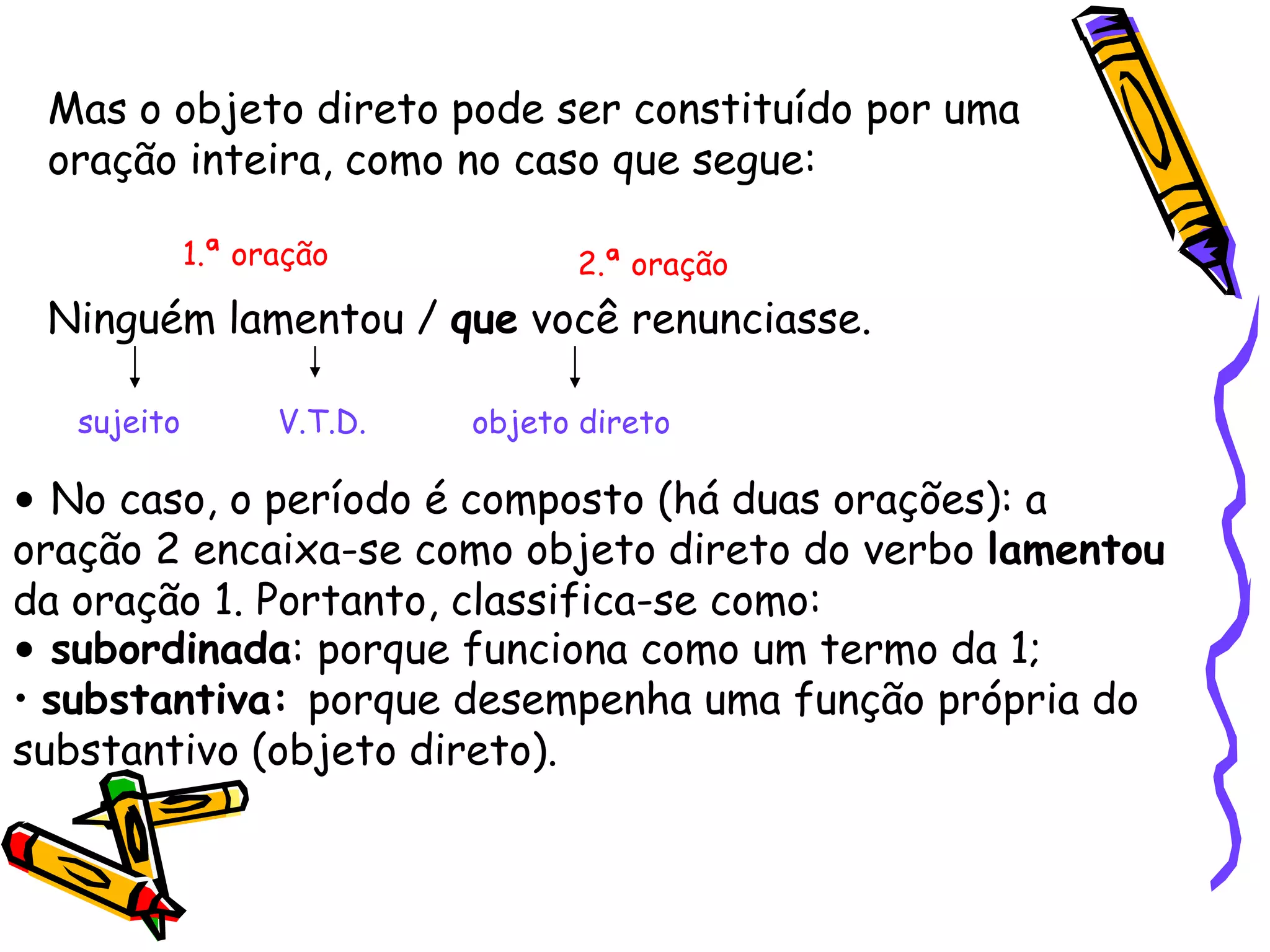 Mas o objeto direto pode ser constituído por uma
oração inteira, como no caso que segue:
Ninguém lamentou / que você renunciasse.
sujeito V.T.D. objeto direto
• No caso, o período é composto (há duas orações): a
oração 2 encaixa-se como objeto direto do verbo lamentou
da oração 1. Portanto, classifica-se como:
1.ª oração 2.ª oração
• subordinada: porque funciona como um termo da 1;
• substantiva: porque desempenha uma função própria do
substantivo (objeto direto).
 