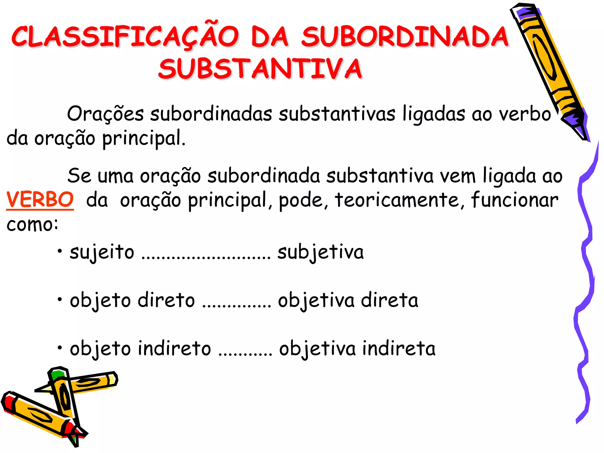 CLASSIFICAÇÃO DA SUBORDINADA
SUBSTANTIVA
Orações subordinadas substantivas ligadas ao verbo
da oração principal.
Se uma oração subordinada substantiva vem ligada ao
VERBO da oração principal, pode, teoricamente, funcionar
como:
• sujeito .......................... subjetiva
• objeto direto .............. objetiva direta
• objeto indireto ........... objetiva indireta
 