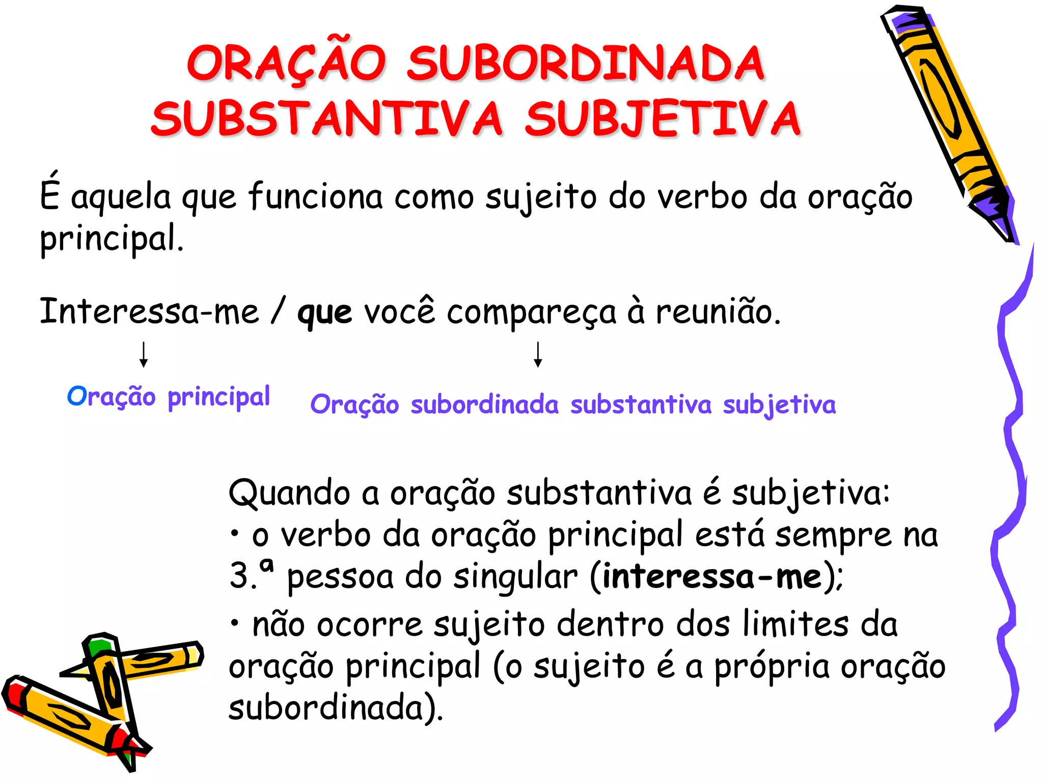 ORAÇÃO SUBORDINADA
SUBSTANTIVA SUBJETIVA
É aquela que funciona como sujeito do verbo da oração
principal.
Interessa-me / que você compareça à reunião.
Oração principal Oração subordinada substantiva subjetiva
Quando a oração substantiva é subjetiva:
• o verbo da oração principal está sempre na
3.ª pessoa do singular (interessa-me);
• não ocorre sujeito dentro dos limites da
oração principal (o sujeito é a própria oração
subordinada).
 