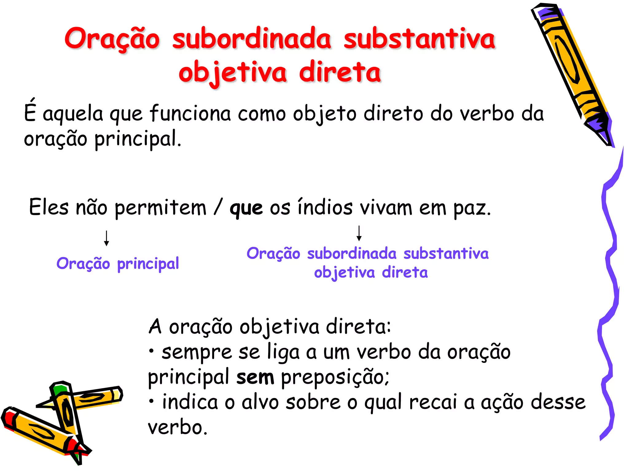 Oração subordinada substantiva
objetiva direta
É aquela que funciona como objeto direto do verbo da
oração principal.
Eles não permitem / que os índios vivam em paz.
Oração principal
Oração subordinada substantiva
objetiva direta
A oração objetiva direta:
• sempre se liga a um verbo da oração
principal sem preposição;
• indica o alvo sobre o qual recai a ação desse
verbo.
 