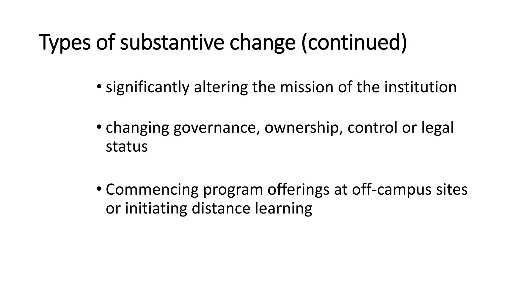 Types of substantive change (continued)
• significantly altering the mission of the institution
• changing governance, ownership, control or legal
status
• Commencing program offerings at off-campus sites
or initiating distance learning
 