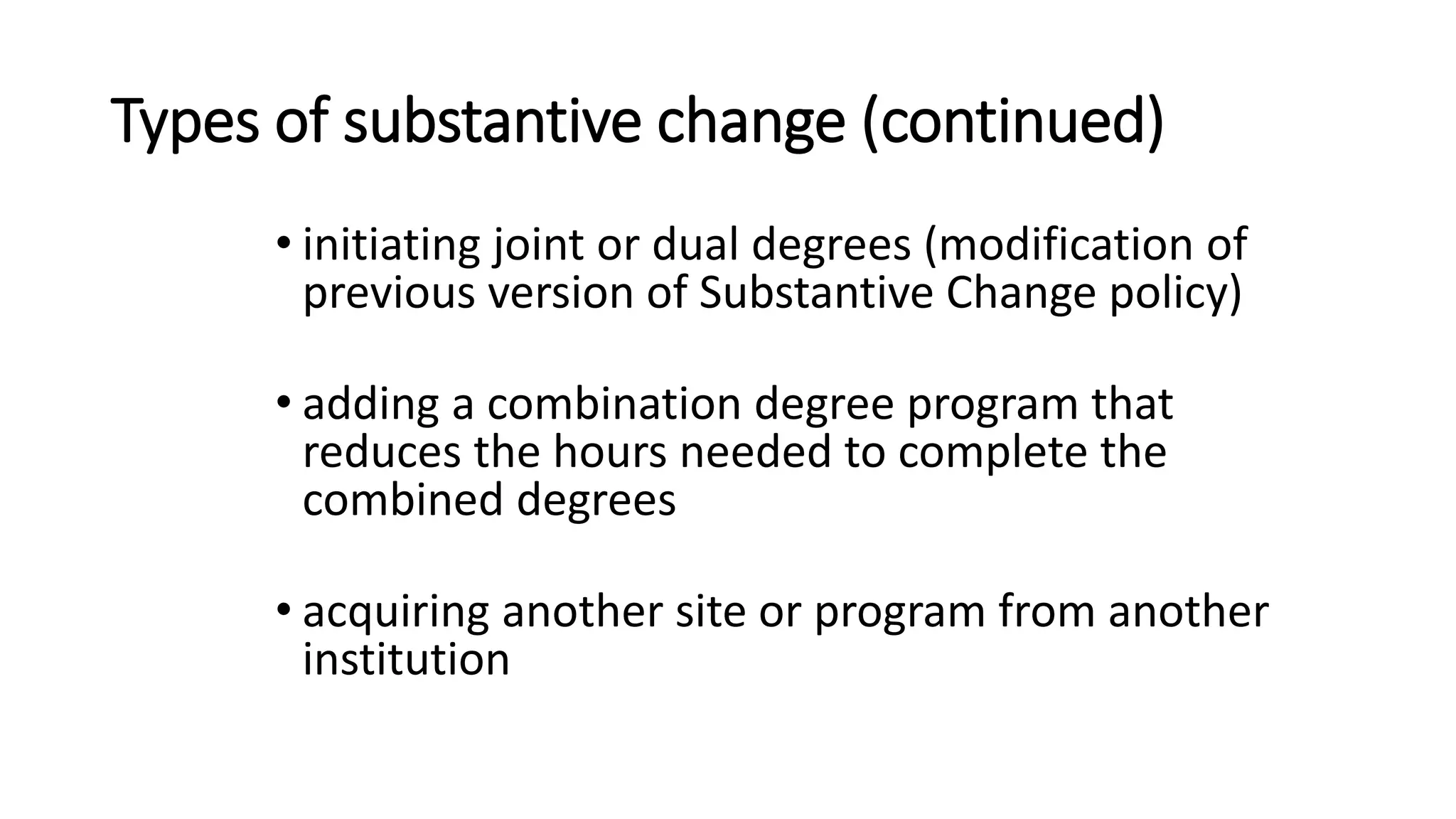 Types of substantive change (continued)
• initiating joint or dual degrees (modification of
previous version of Substantive Change policy)
• adding a combination degree program that
reduces the hours needed to complete the
combined degrees
• acquiring another site or program from another
institution
 