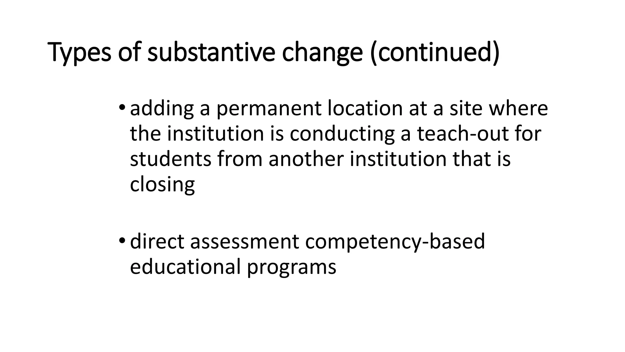 Types of substantive change (continued)
•adding a permanent location at a site where
the institution is conducting a teach-out for
students from another institution that is
closing
•direct assessment competency-based
educational programs
 