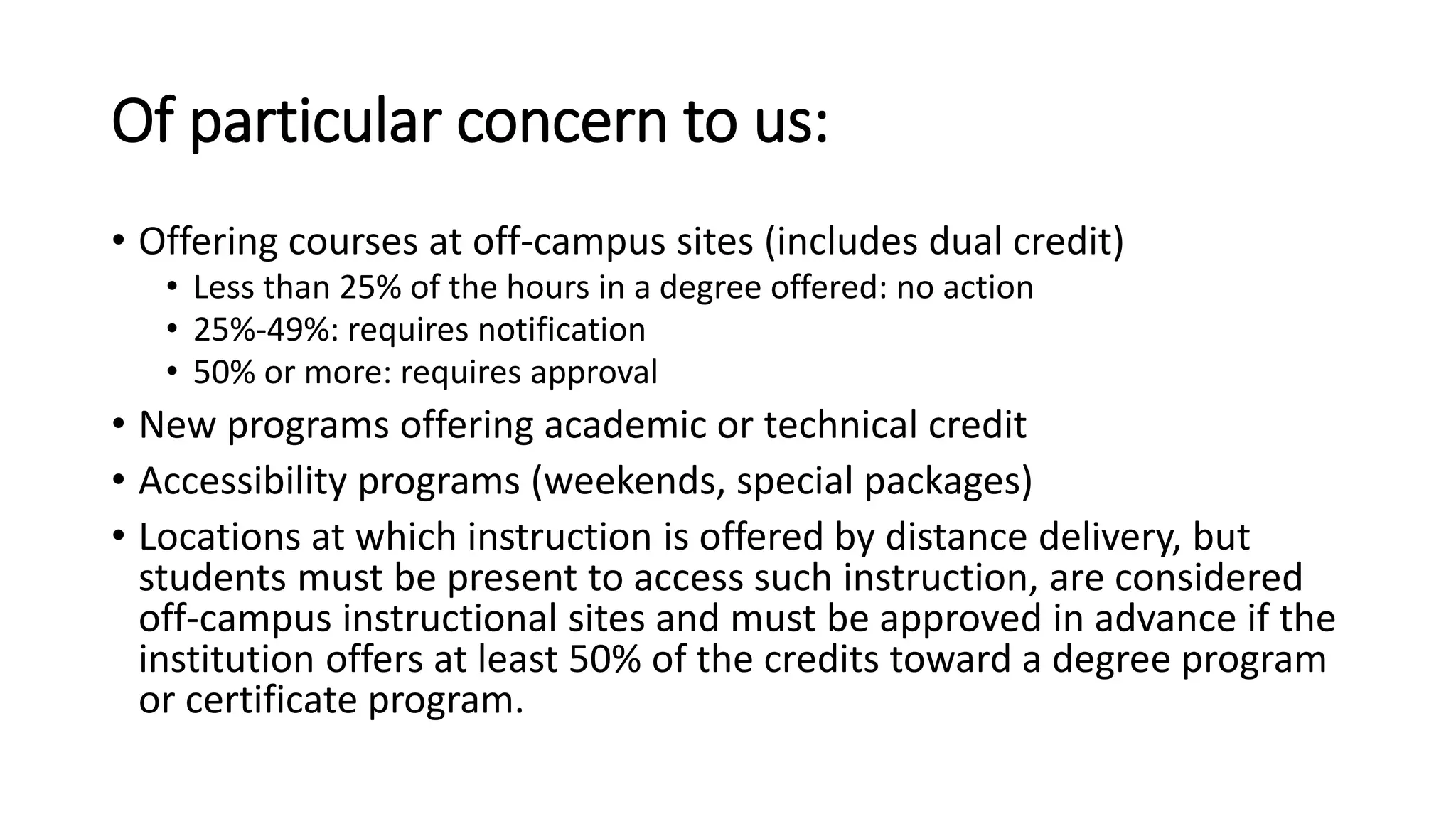 Of particular concern to us:
• Offering courses at off-campus sites (includes dual credit)
• Less than 25% of the hours in a degree offered: no action
• 25%-49%: requires notification
• 50% or more: requires approval
• New programs offering academic or technical credit
• Accessibility programs (weekends, special packages)
• Locations at which instruction is offered by distance delivery, but
students must be present to access such instruction, are considered
off-campus instructional sites and must be approved in advance if the
institution offers at least 50% of the credits toward a degree program
or certificate program.
 