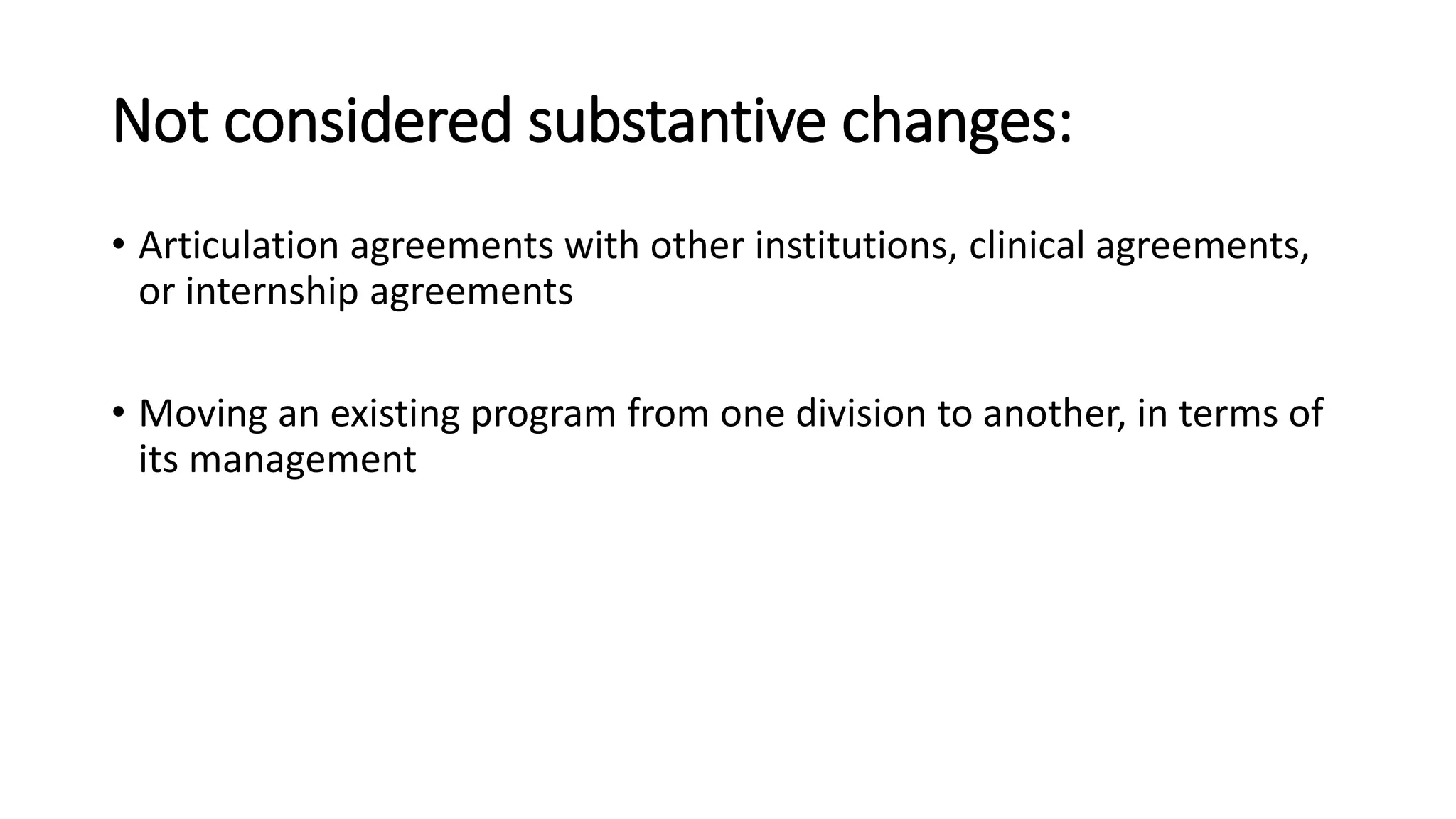 Not considered substantive changes:
• Articulation agreements with other institutions, clinical agreements,
or internship agreements
• Moving an existing program from one division to another, in terms of
its management
 