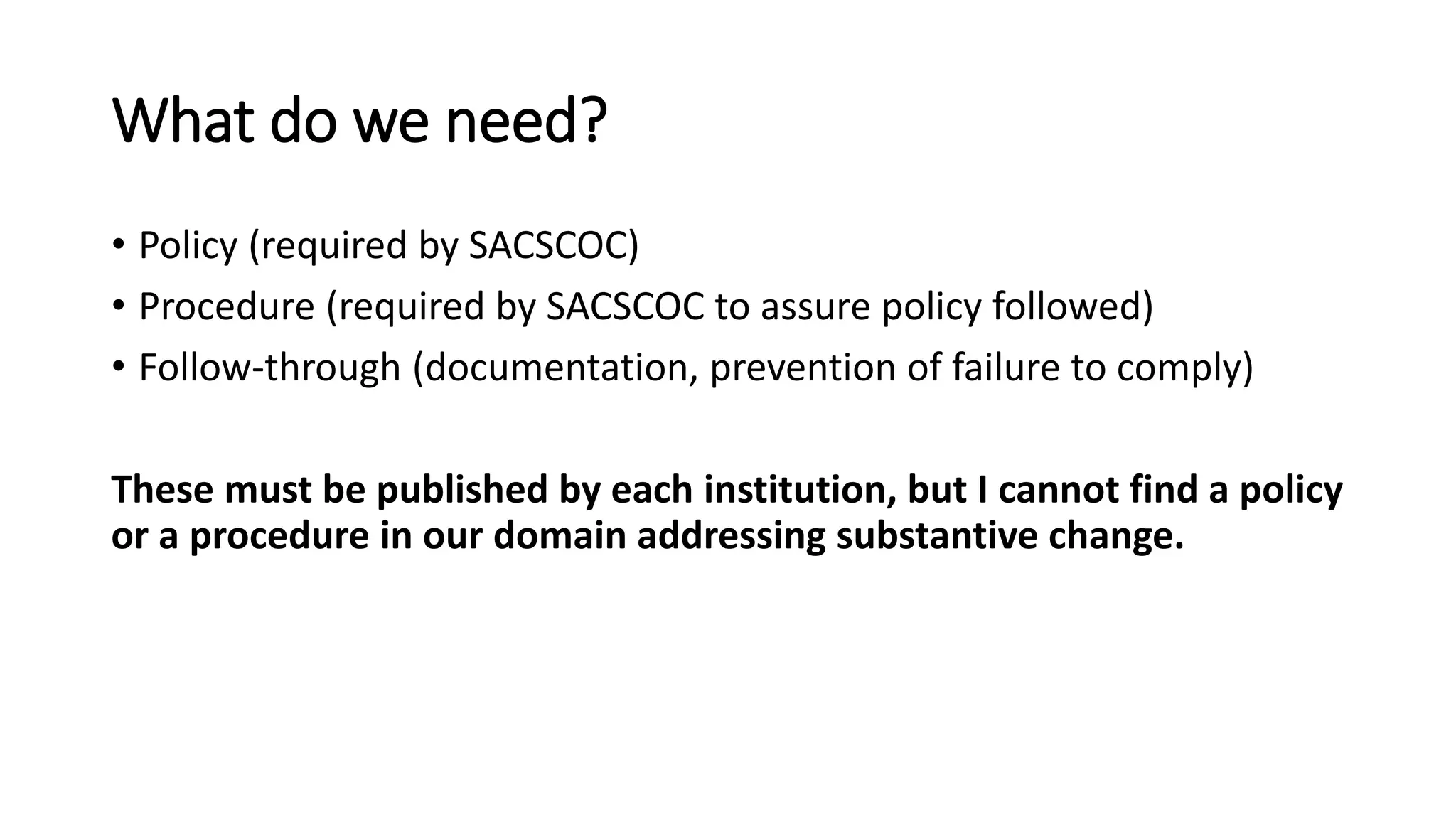 What do we need?
• Policy (required by SACSCOC)
• Procedure (required by SACSCOC to assure policy followed)
• Follow-through (documentation, prevention of failure to comply)
These must be published by each institution, but I cannot find a policy
or a procedure in our domain addressing substantive change.
 