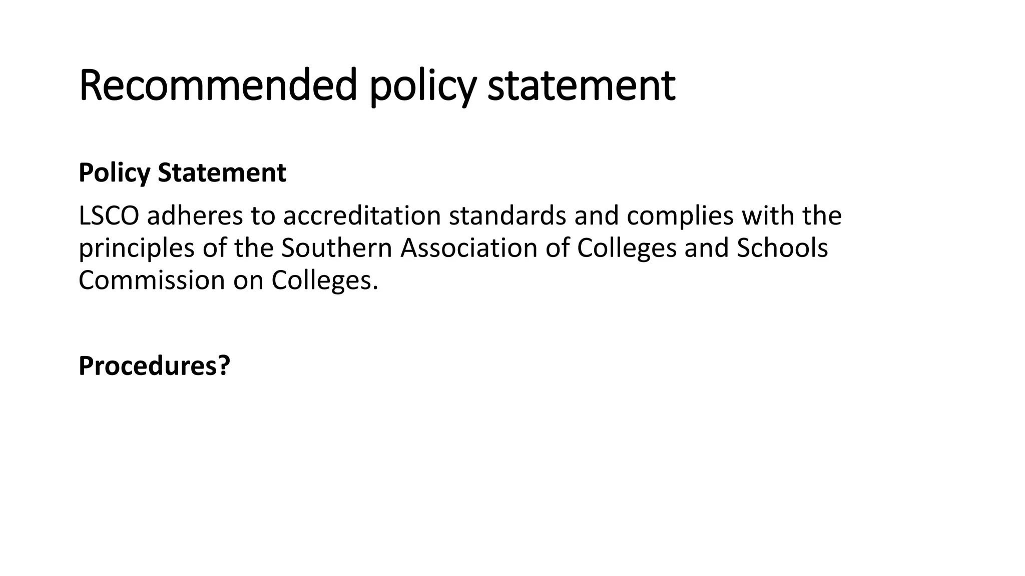 Recommended policy statement
Policy Statement
LSCO adheres to accreditation standards and complies with the
principles of the Southern Association of Colleges and Schools
Commission on Colleges.
Procedures?
 