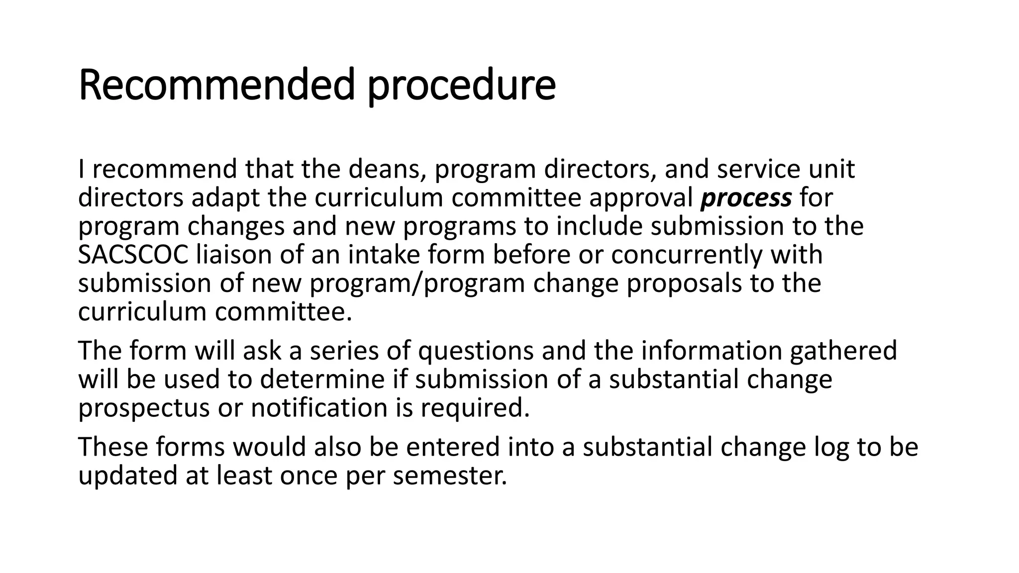 Recommended procedure
I recommend that the deans, program directors, and service unit
directors adapt the curriculum committee approval process for
program changes and new programs to include submission to the
SACSCOC liaison of an intake form before or concurrently with
submission of new program/program change proposals to the
curriculum committee.
The form will ask a series of questions and the information gathered
will be used to determine if submission of a substantial change
prospectus or notification is required.
These forms would also be entered into a substantial change log to be
updated at least once per semester.
 