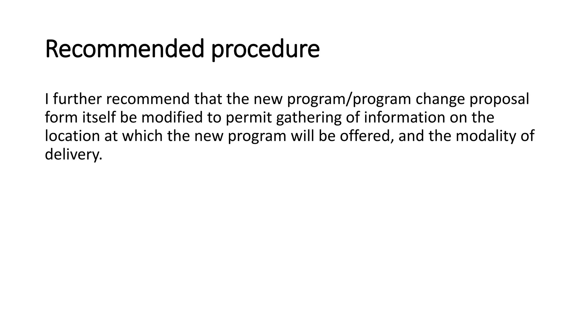 Recommended procedure
I further recommend that the new program/program change proposal
form itself be modified to permit gathering of information on the
location at which the new program will be offered, and the modality of
delivery.
 
