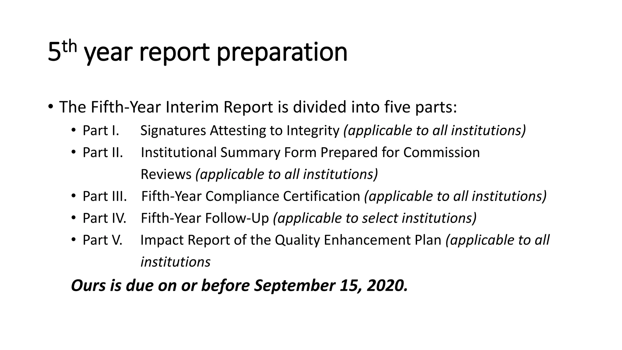 5th year report preparation
• The Fifth-Year Interim Report is divided into five parts:
• Part I. Signatures Attesting to Integrity (applicable to all institutions)
• Part II. Institutional Summary Form Prepared for Commission
Reviews (applicable to all institutions)
• Part III. Fifth-Year Compliance Certification (applicable to all institutions)
• Part IV. Fifth-Year Follow-Up (applicable to select institutions)
• Part V. Impact Report of the Quality Enhancement Plan (applicable to all
institutions
Ours is due on or before September 15, 2020.
 