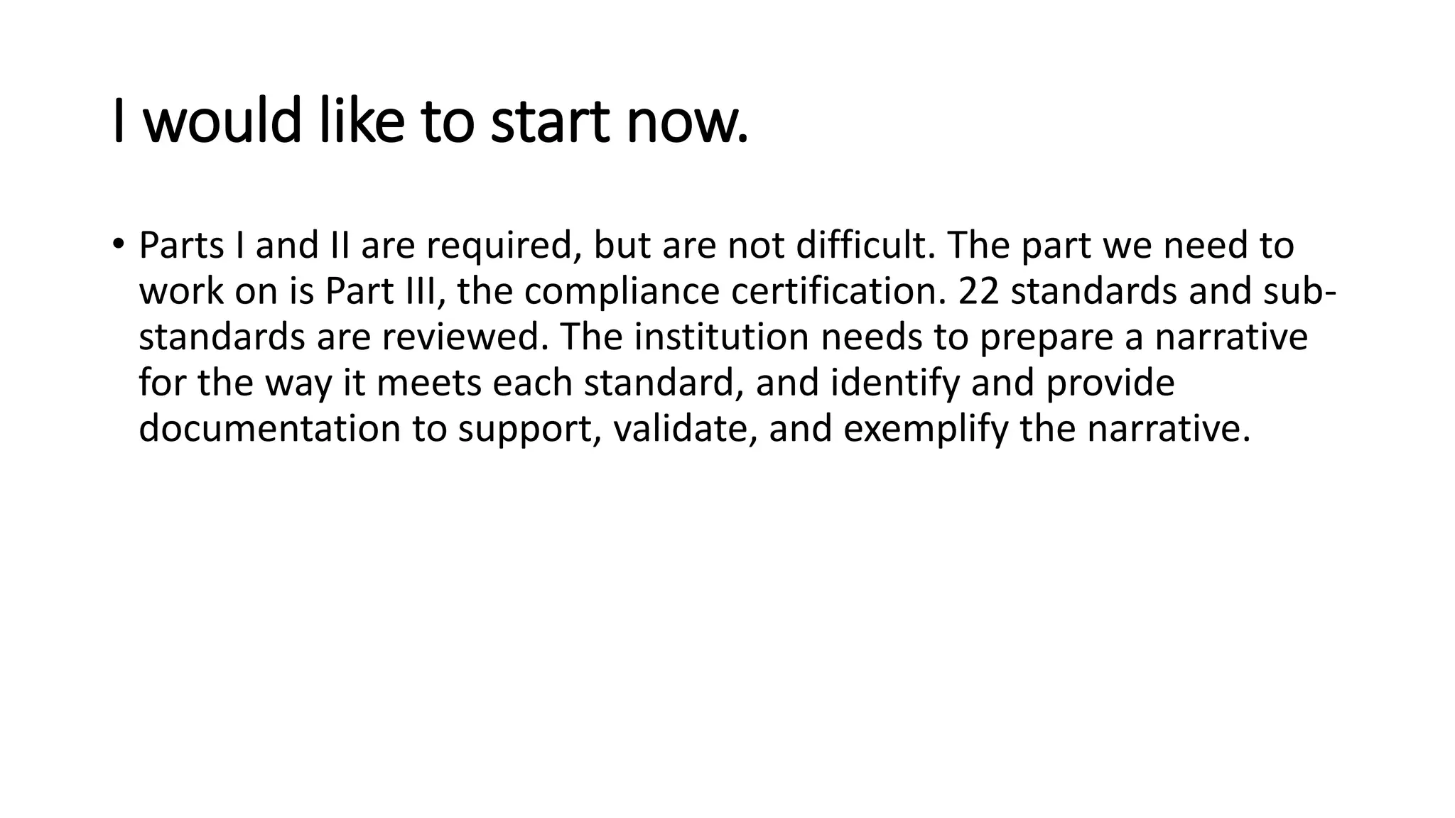 I would like to start now.
• Parts I and II are required, but are not difficult. The part we need to
work on is Part III, the compliance certification. 22 standards and sub-
standards are reviewed. The institution needs to prepare a narrative
for the way it meets each standard, and identify and provide
documentation to support, validate, and exemplify the narrative.
 