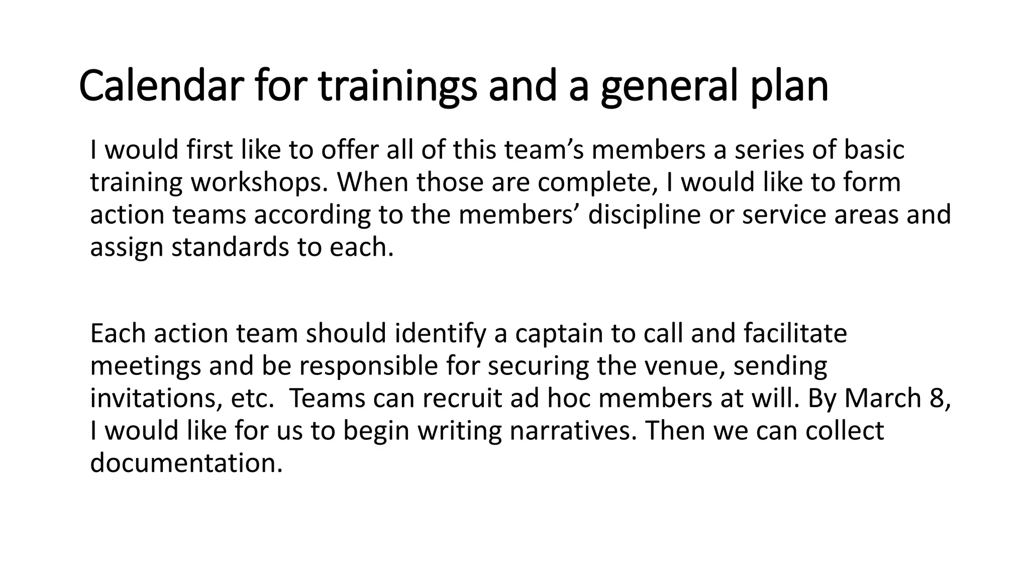 Calendar for trainings and a general plan
I would first like to offer all of this team’s members a series of basic
training workshops. When those are complete, I would like to form
action teams according to the members’ discipline or service areas and
assign standards to each.
Each action team should identify a captain to call and facilitate
meetings and be responsible for securing the venue, sending
invitations, etc. Teams can recruit ad hoc members at will. By March 8,
I would like for us to begin writing narratives. Then we can collect
documentation.
 