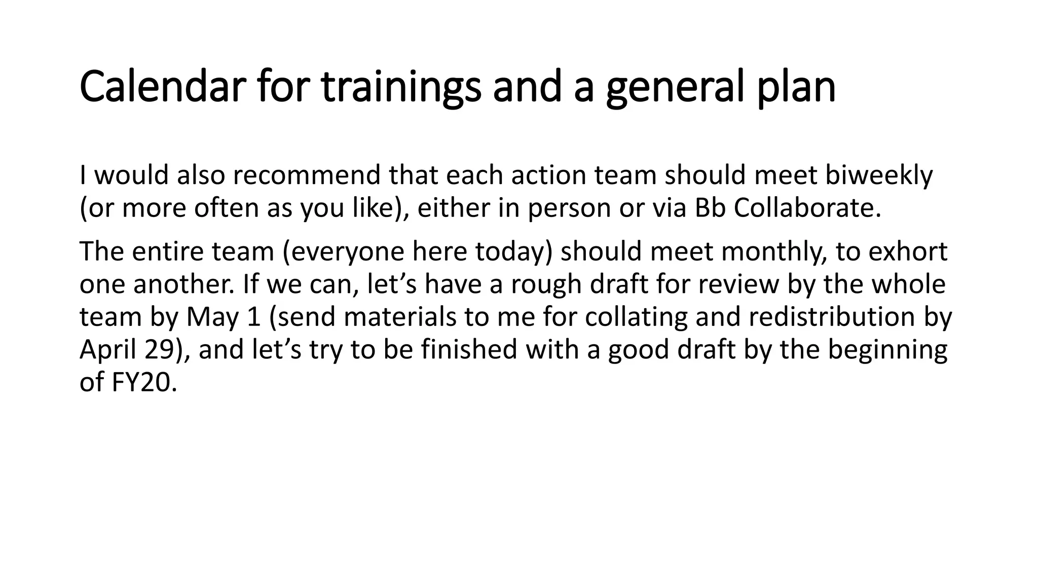 Calendar for trainings and a general plan
I would also recommend that each action team should meet biweekly
(or more often as you like), either in person or via Bb Collaborate.
The entire team (everyone here today) should meet monthly, to exhort
one another. If we can, let’s have a rough draft for review by the whole
team by May 1 (send materials to me for collating and redistribution by
April 29), and let’s try to be finished with a good draft by the beginning
of FY20.
 