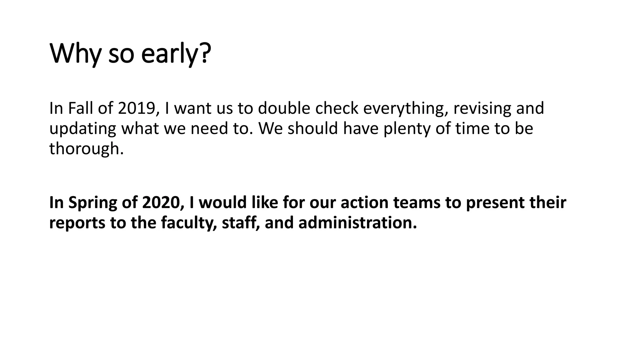 Why so early?
In Fall of 2019, I want us to double check everything, revising and
updating what we need to. We should have plenty of time to be
thorough.
In Spring of 2020, I would like for our action teams to present their
reports to the faculty, staff, and administration.
 