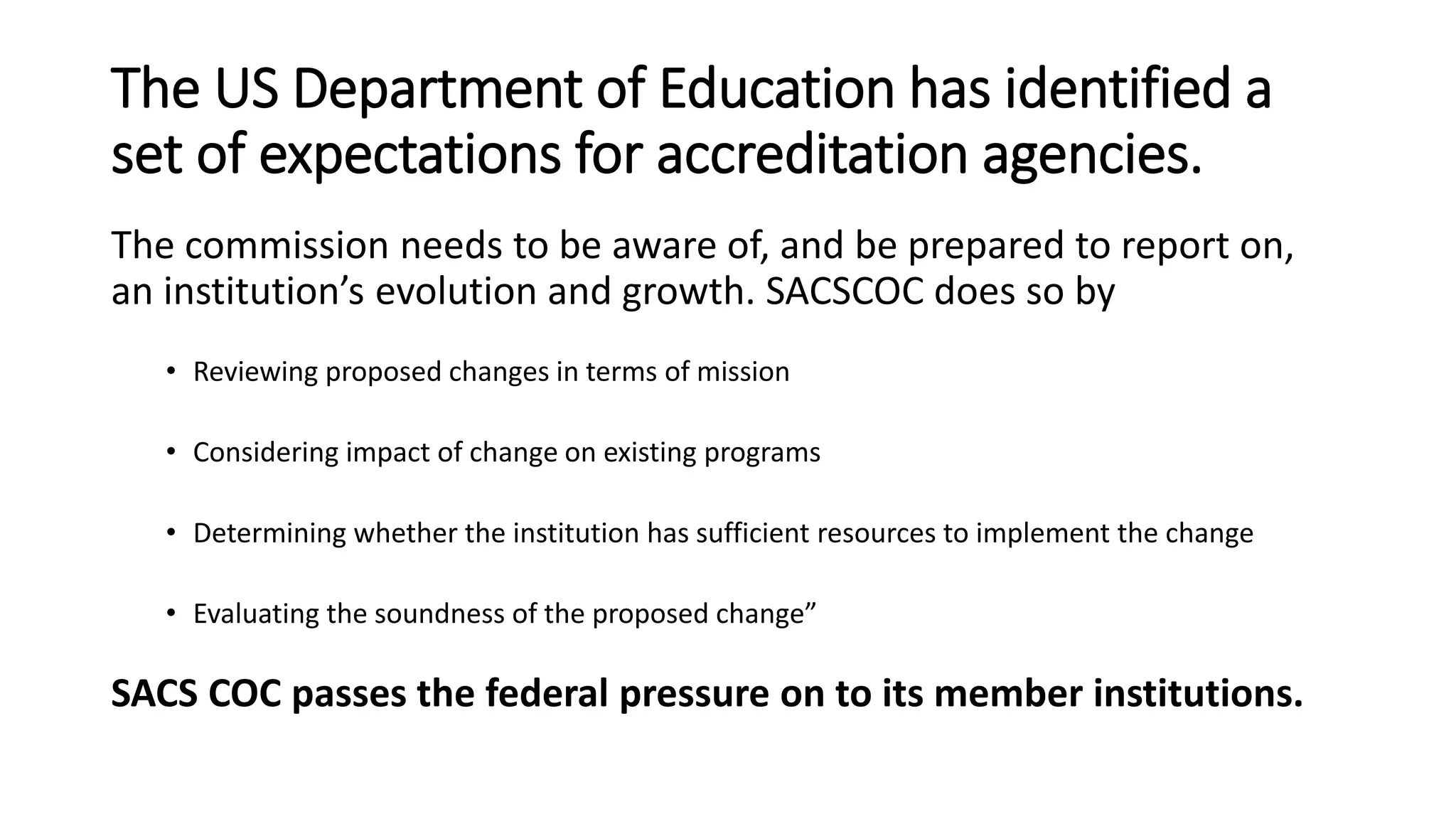 The US Department of Education has identified a
set of expectations for accreditation agencies.
The commission needs to be aware of, and be prepared to report on,
an institution’s evolution and growth. SACSCOC does so by
• Reviewing proposed changes in terms of mission
• Considering impact of change on existing programs
• Determining whether the institution has sufficient resources to implement the change
• Evaluating the soundness of the proposed change”
SACS COC passes the federal pressure on to its member institutions.
 