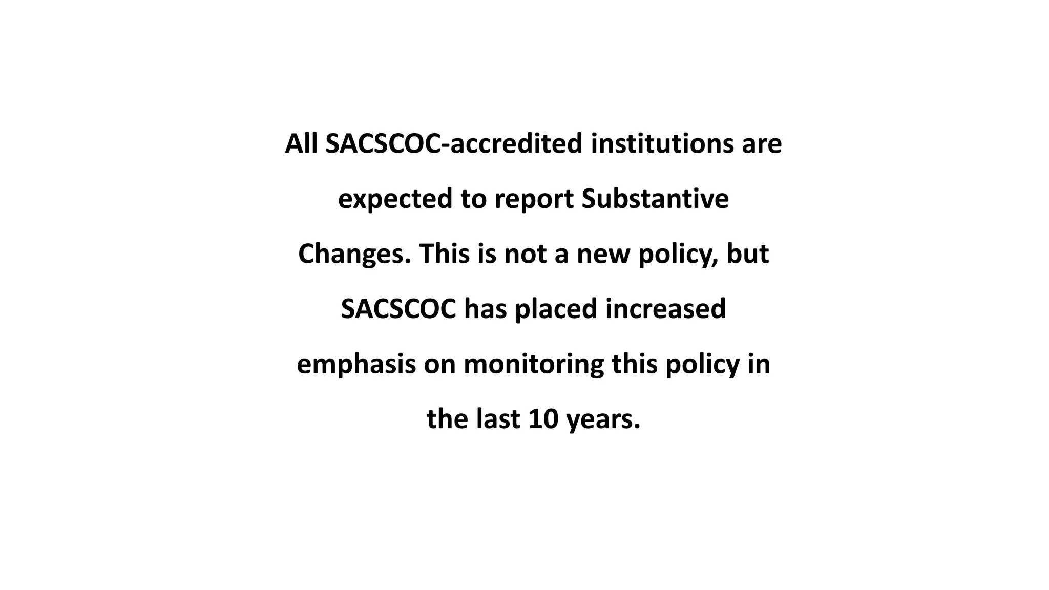 All SACSCOC-accredited institutions are
expected to report Substantive
Changes. This is not a new policy, but
SACSCOC has placed increased
emphasis on monitoring this policy in
the last 10 years.
 