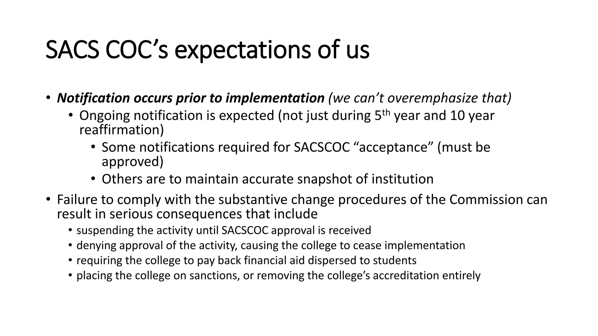 SACS COC’s expectations of us
• Notification occurs prior to implementation (we can’t overemphasize that)
• Ongoing notification is expected (not just during 5th year and 10 year
reaffirmation)
• Some notifications required for SACSCOC “acceptance” (must be
approved)
• Others are to maintain accurate snapshot of institution
• Failure to comply with the substantive change procedures of the Commission can
result in serious consequences that include
• suspending the activity until SACSCOC approval is received
• denying approval of the activity, causing the college to cease implementation
• requiring the college to pay back financial aid dispersed to students
• placing the college on sanctions, or removing the college’s accreditation entirely
 