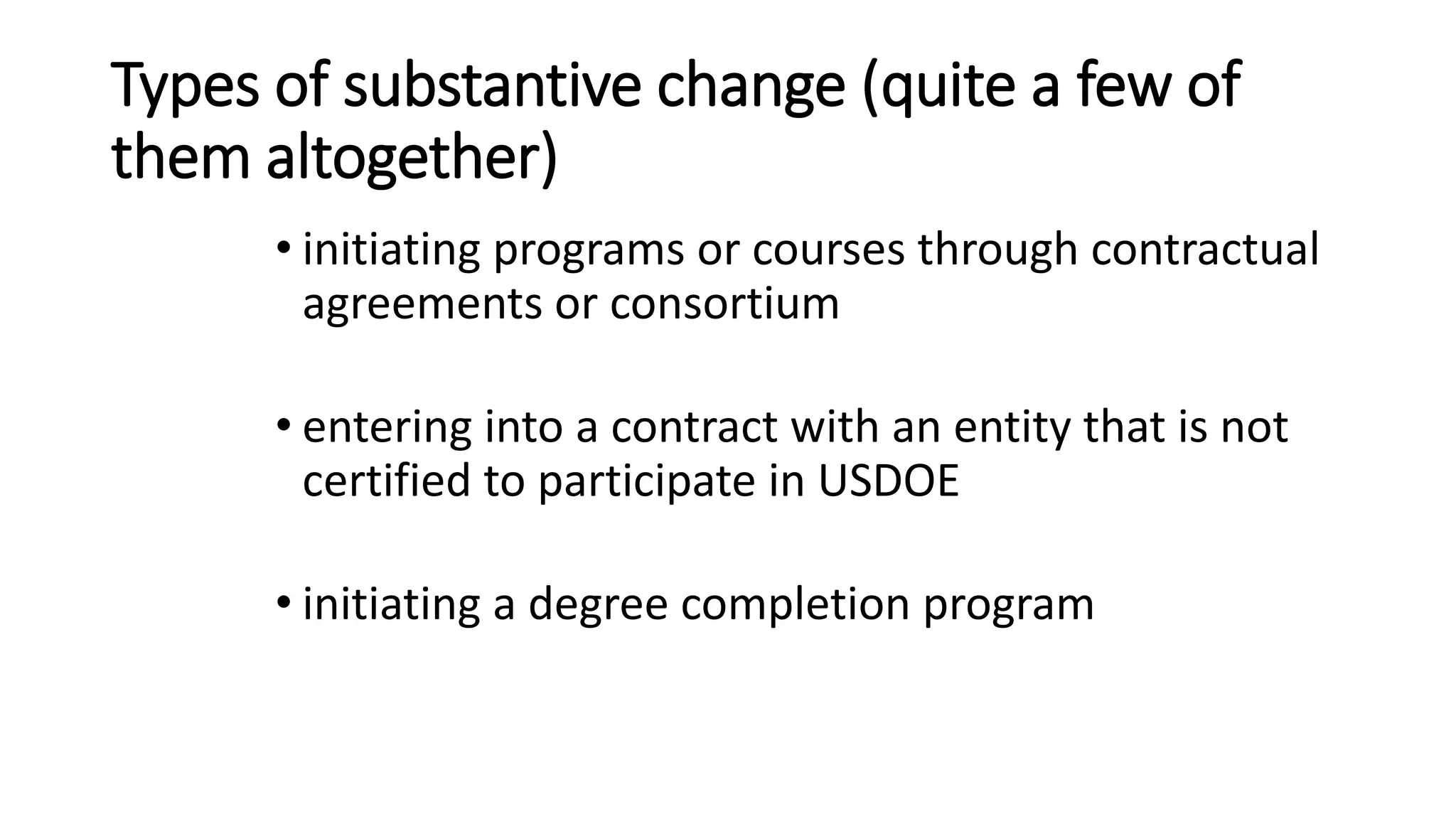 Types of substantive change (quite a few of
them altogether)
• initiating programs or courses through contractual
agreements or consortium
• entering into a contract with an entity that is not
certified to participate in USDOE
• initiating a degree completion program
 