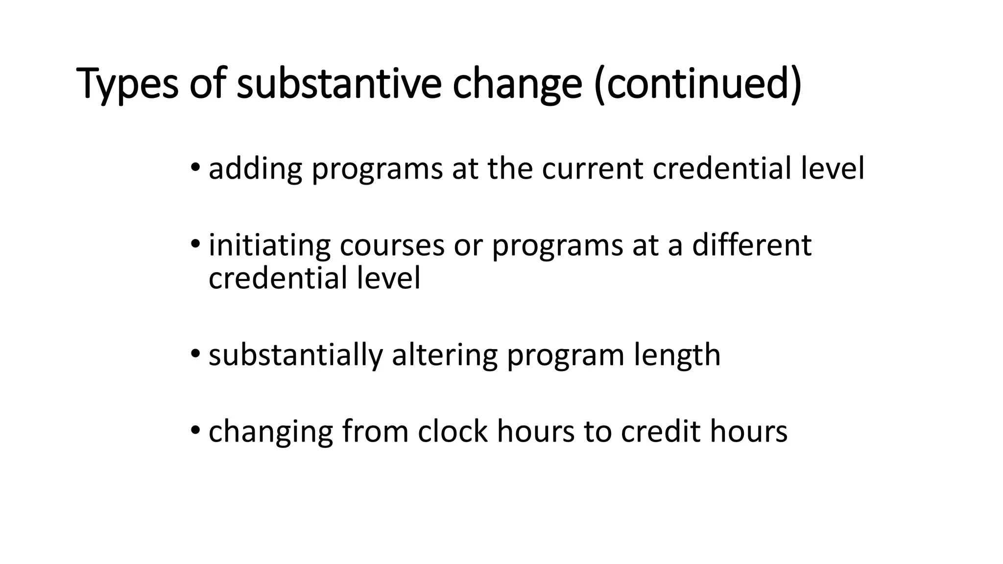 Types of substantive change (continued)
• adding programs at the current credential level
• initiating courses or programs at a different
credential level
• substantially altering program length
• changing from clock hours to credit hours
 