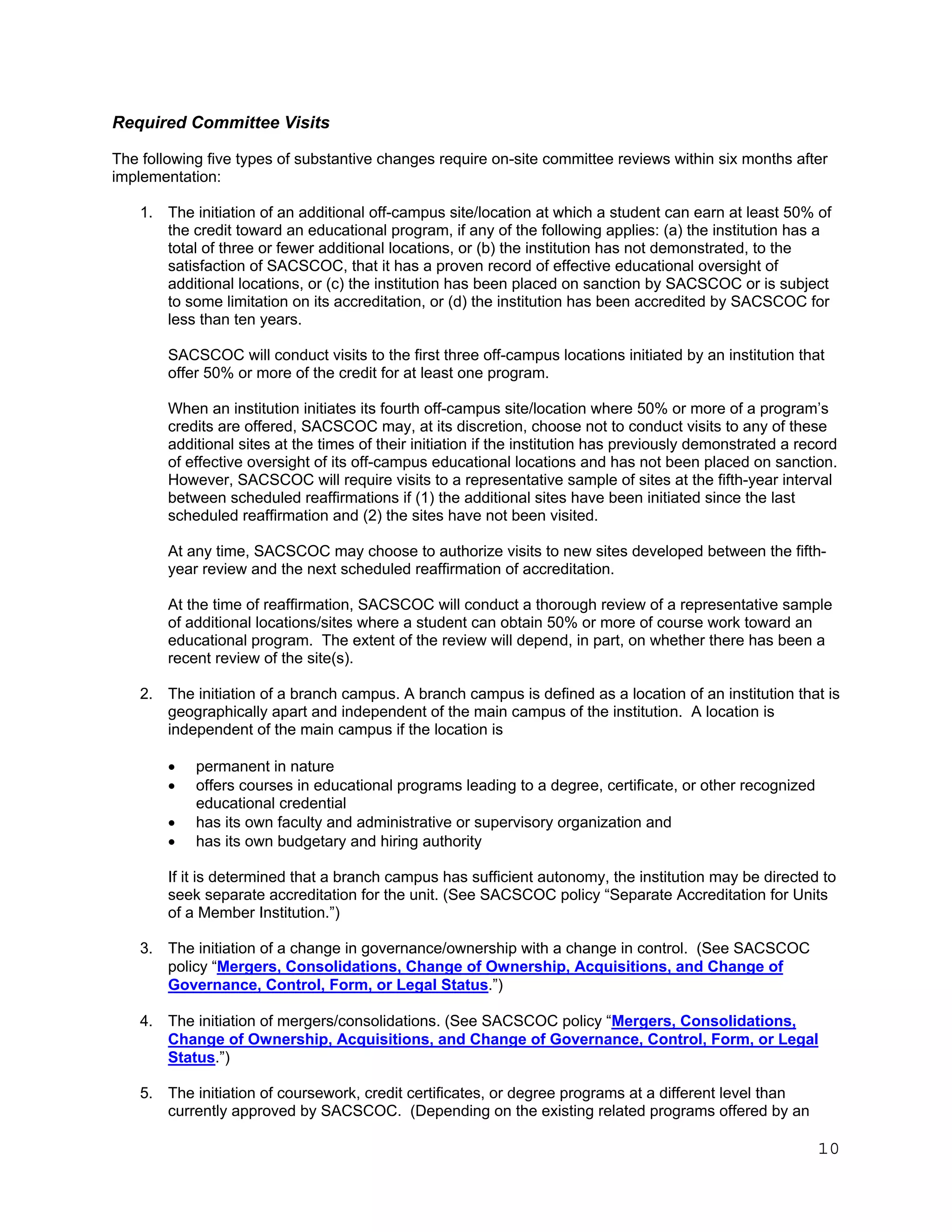 Required Committee Visits
The following five types of substantive changes require on-site committee reviews within six months after
implementation:
1. The initiation of an additional off-campus site/location at which a student can earn at least 50% of
the credit toward an educational program, if any of the following applies: (a) the institution has a
total of three or fewer additional locations, or (b) the institution has not demonstrated, to the
satisfaction of SACSCOC, that it has a proven record of effective educational oversight of
additional locations, or (c) the institution has been placed on sanction by SACSCOC or is subject
to some limitation on its accreditation, or (d) the institution has been accredited by SACSCOC for
less than ten years.
SACSCOC will conduct visits to the first three off-campus locations initiated by an institution that
offer 50% or more of the credit for at least one program.
When an institution initiates its fourth off-campus site/location where 50% or more of a program’s
credits are offered, SACSCOC may, at its discretion, choose not to conduct visits to any of these
additional sites at the times of their initiation if the institution has previously demonstrated a record
of effective oversight of its off-campus educational locations and has not been placed on sanction.
However, SACSCOC will require visits to a representative sample of sites at the fifth-year interval
between scheduled reaffirmations if (1) the additional sites have been initiated since the last
scheduled reaffirmation and (2) the sites have not been visited.
At any time, SACSCOC may choose to authorize visits to new sites developed between the fifthyear review and the next scheduled reaffirmation of accreditation.
At the time of reaffirmation, SACSCOC will conduct a thorough review of a representative sample
of additional locations/sites where a student can obtain 50% or more of course work toward an
educational program. The extent of the review will depend, in part, on whether there has been a
recent review of the site(s).
2. The initiation of a branch campus. A branch campus is defined as a location of an institution that is
geographically apart and independent of the main campus of the institution. A location is
independent of the main campus if the location is





permanent in nature
offers courses in educational programs leading to a degree, certificate, or other recognized
educational credential
has its own faculty and administrative or supervisory organization and
has its own budgetary and hiring authority

If it is determined that a branch campus has sufficient autonomy, the institution may be directed to
seek separate accreditation for the unit. (See SACSCOC policy “Separate Accreditation for Units
of a Member Institution.”)
3. The initiation of a change in governance/ownership with a change in control. (See SACSCOC
policy “Mergers, Consolidations, Change of Ownership, Acquisitions, and Change of
Governance, Control, Form, or Legal Status.”)
4. The initiation of mergers/consolidations. (See SACSCOC policy “Mergers, Consolidations,
Change of Ownership, Acquisitions, and Change of Governance, Control, Form, or Legal
Status.”)
5. The initiation of coursework, credit certificates, or degree programs at a different level than
currently approved by SACSCOC. (Depending on the existing related programs offered by an

10

 