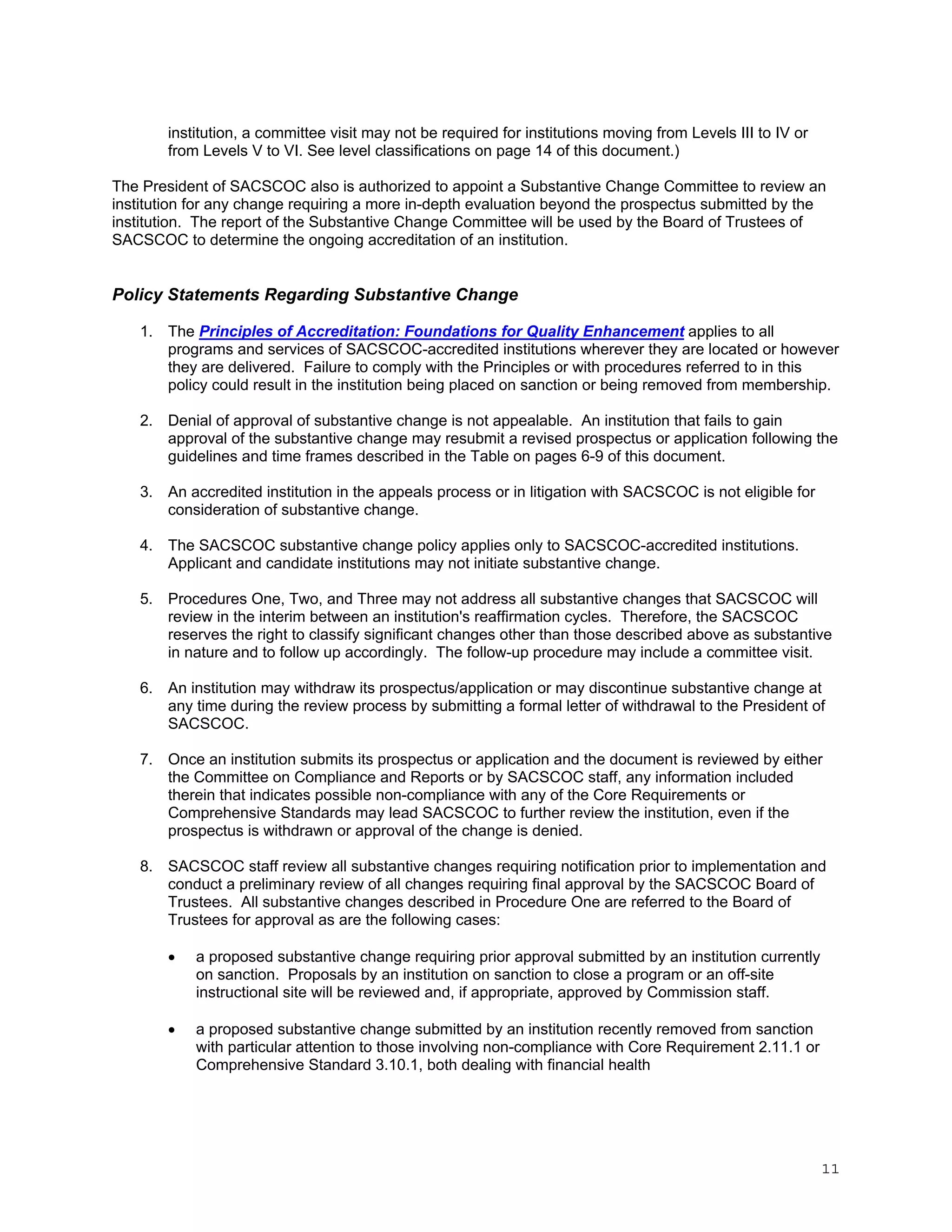 institution, a committee visit may not be required for institutions moving from Levels III to IV or
from Levels V to VI. See level classifications on page 14 of this document.)
The President of SACSCOC also is authorized to appoint a Substantive Change Committee to review an
institution for any change requiring a more in-depth evaluation beyond the prospectus submitted by the
institution. The report of the Substantive Change Committee will be used by the Board of Trustees of
SACSCOC to determine the ongoing accreditation of an institution.

Policy Statements Regarding Substantive Change
1. The Principles of Accreditation: Foundations for Quality Enhancement applies to all
programs and services of SACSCOC-accredited institutions wherever they are located or however
they are delivered. Failure to comply with the Principles or with procedures referred to in this
policy could result in the institution being placed on sanction or being removed from membership.
2. Denial of approval of substantive change is not appealable. An institution that fails to gain
approval of the substantive change may resubmit a revised prospectus or application following the
guidelines and time frames described in the Table on pages 6-9 of this document.
3. An accredited institution in the appeals process or in litigation with SACSCOC is not eligible for
consideration of substantive change.
4. The SACSCOC substantive change policy applies only to SACSCOC-accredited institutions.
Applicant and candidate institutions may not initiate substantive change.
5. Procedures One, Two, and Three may not address all substantive changes that SACSCOC will
review in the interim between an institution's reaffirmation cycles. Therefore, the SACSCOC
reserves the right to classify significant changes other than those described above as substantive
in nature and to follow up accordingly. The follow-up procedure may include a committee visit.
6. An institution may withdraw its prospectus/application or may discontinue substantive change at
any time during the review process by submitting a formal letter of withdrawal to the President of
SACSCOC.
7. Once an institution submits its prospectus or application and the document is reviewed by either
the Committee on Compliance and Reports or by SACSCOC staff, any information included
therein that indicates possible non-compliance with any of the Core Requirements or
Comprehensive Standards may lead SACSCOC to further review the institution, even if the
prospectus is withdrawn or approval of the change is denied.
8. SACSCOC staff review all substantive changes requiring notification prior to implementation and
conduct a preliminary review of all changes requiring final approval by the SACSCOC Board of
Trustees. All substantive changes described in Procedure One are referred to the Board of
Trustees for approval as are the following cases:


a proposed substantive change requiring prior approval submitted by an institution currently
on sanction. Proposals by an institution on sanction to close a program or an off-site
instructional site will be reviewed and, if appropriate, approved by Commission staff.



a proposed substantive change submitted by an institution recently removed from sanction
with particular attention to those involving non-compliance with Core Requirement 2.11.1 or
Comprehensive Standard 3.10.1, both dealing with financial health

11

 