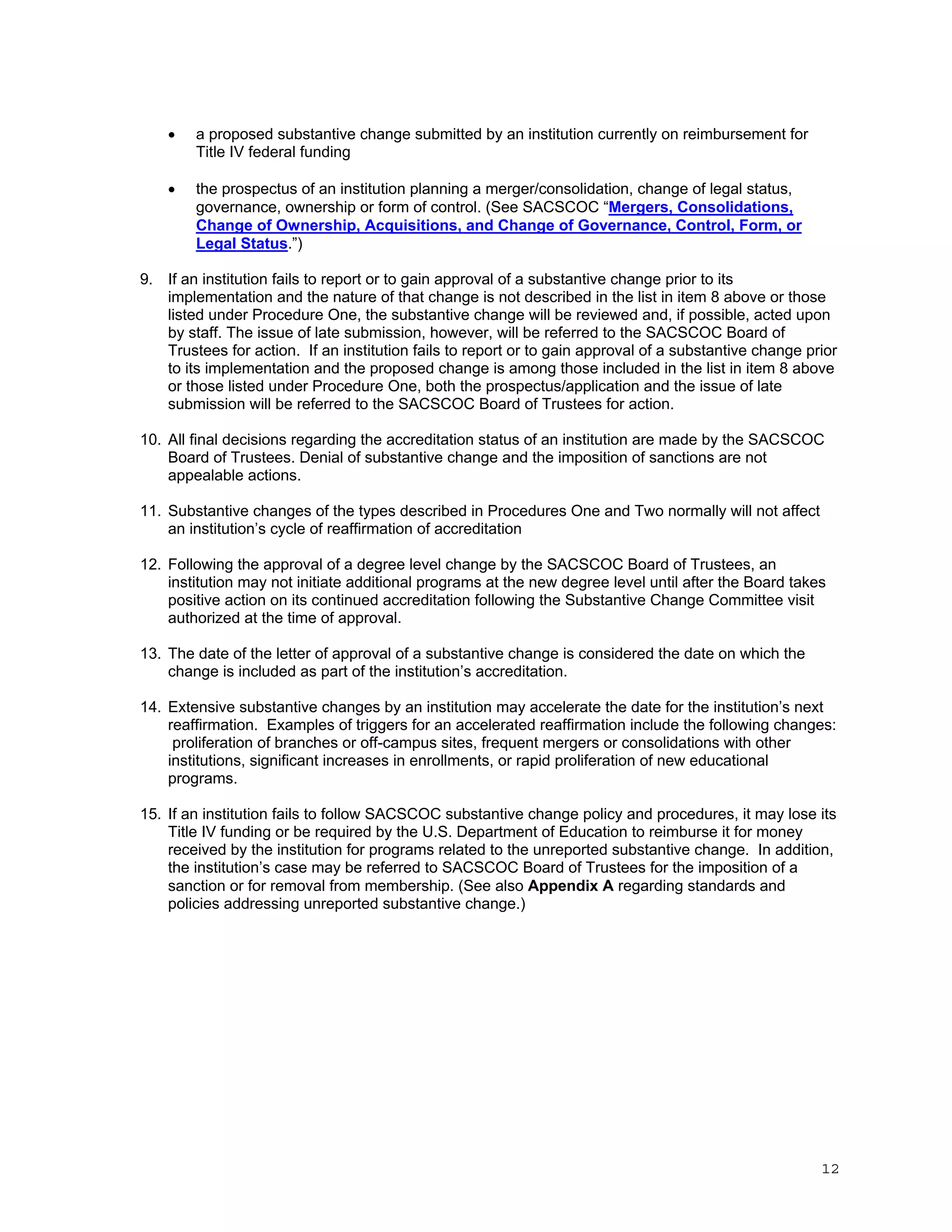 

a proposed substantive change submitted by an institution currently on reimbursement for
Title IV federal funding



the prospectus of an institution planning a merger/consolidation, change of legal status,
governance, ownership or form of control. (See SACSCOC “Mergers, Consolidations,
Change of Ownership, Acquisitions, and Change of Governance, Control, Form, or
Legal Status.”)

9. If an institution fails to report or to gain approval of a substantive change prior to its
implementation and the nature of that change is not described in the list in item 8 above or those
listed under Procedure One, the substantive change will be reviewed and, if possible, acted upon
by staff. The issue of late submission, however, will be referred to the SACSCOC Board of
Trustees for action. If an institution fails to report or to gain approval of a substantive change prior
to its implementation and the proposed change is among those included in the list in item 8 above
or those listed under Procedure One, both the prospectus/application and the issue of late
submission will be referred to the SACSCOC Board of Trustees for action.
10. All final decisions regarding the accreditation status of an institution are made by the SACSCOC
Board of Trustees. Denial of substantive change and the imposition of sanctions are not
appealable actions.
11. Substantive changes of the types described in Procedures One and Two normally will not affect
an institution’s cycle of reaffirmation of accreditation
12. Following the approval of a degree level change by the SACSCOC Board of Trustees, an
institution may not initiate additional programs at the new degree level until after the Board takes
positive action on its continued accreditation following the Substantive Change Committee visit
authorized at the time of approval.
13. The date of the letter of approval of a substantive change is considered the date on which the
change is included as part of the institution’s accreditation.
14. Extensive substantive changes by an institution may accelerate the date for the institution’s next
reaffirmation. Examples of triggers for an accelerated reaffirmation include the following changes:
proliferation of branches or off-campus sites, frequent mergers or consolidations with other
institutions, significant increases in enrollments, or rapid proliferation of new educational
programs.
15. If an institution fails to follow SACSCOC substantive change policy and procedures, it may lose its
Title IV funding or be required by the U.S. Department of Education to reimburse it for money
received by the institution for programs related to the unreported substantive change. In addition,
the institution’s case may be referred to SACSCOC Board of Trustees for the imposition of a
sanction or for removal from membership. (See also Appendix A regarding standards and
policies addressing unreported substantive change.)

12

 