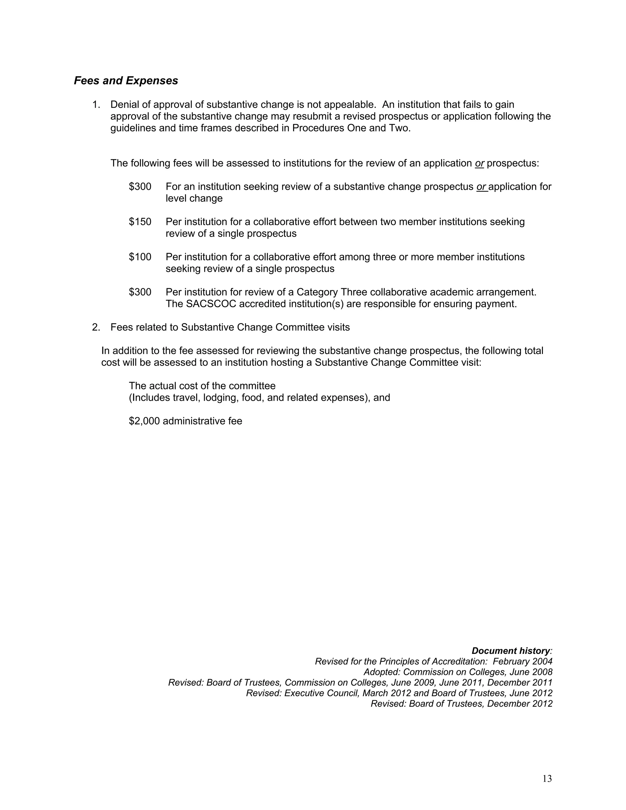 Fees and Expenses
1. Denial of approval of substantive change is not appealable. An institution that fails to gain
approval of the substantive change may resubmit a revised prospectus or application following the
guidelines and time frames described in Procedures One and Two.

The following fees will be assessed to institutions for the review of an application or prospectus:
$300

For an institution seeking review of a substantive change prospectus or application for
level change

$150

Per institution for a collaborative effort between two member institutions seeking
review of a single prospectus

$100

Per institution for a collaborative effort among three or more member institutions
seeking review of a single prospectus

$300

Per institution for review of a Category Three collaborative academic arrangement.
The SACSCOC accredited institution(s) are responsible for ensuring payment.

2. Fees related to Substantive Change Committee visits
In addition to the fee assessed for reviewing the substantive change prospectus, the following total
cost will be assessed to an institution hosting a Substantive Change Committee visit:
The actual cost of the committee
(Includes travel, lodging, food, and related expenses), and
$2,000 administrative fee

Document history:
Revised for the Principles of Accreditation: February 2004
Adopted: Commission on Colleges, June 2008
Revised: Board of Trustees, Commission on Colleges, June 2009, June 2011, December 2011
Revised: Executive Council, March 2012 and Board of Trustees, June 2012
Revised: Board of Trustees, December 2012

13

 