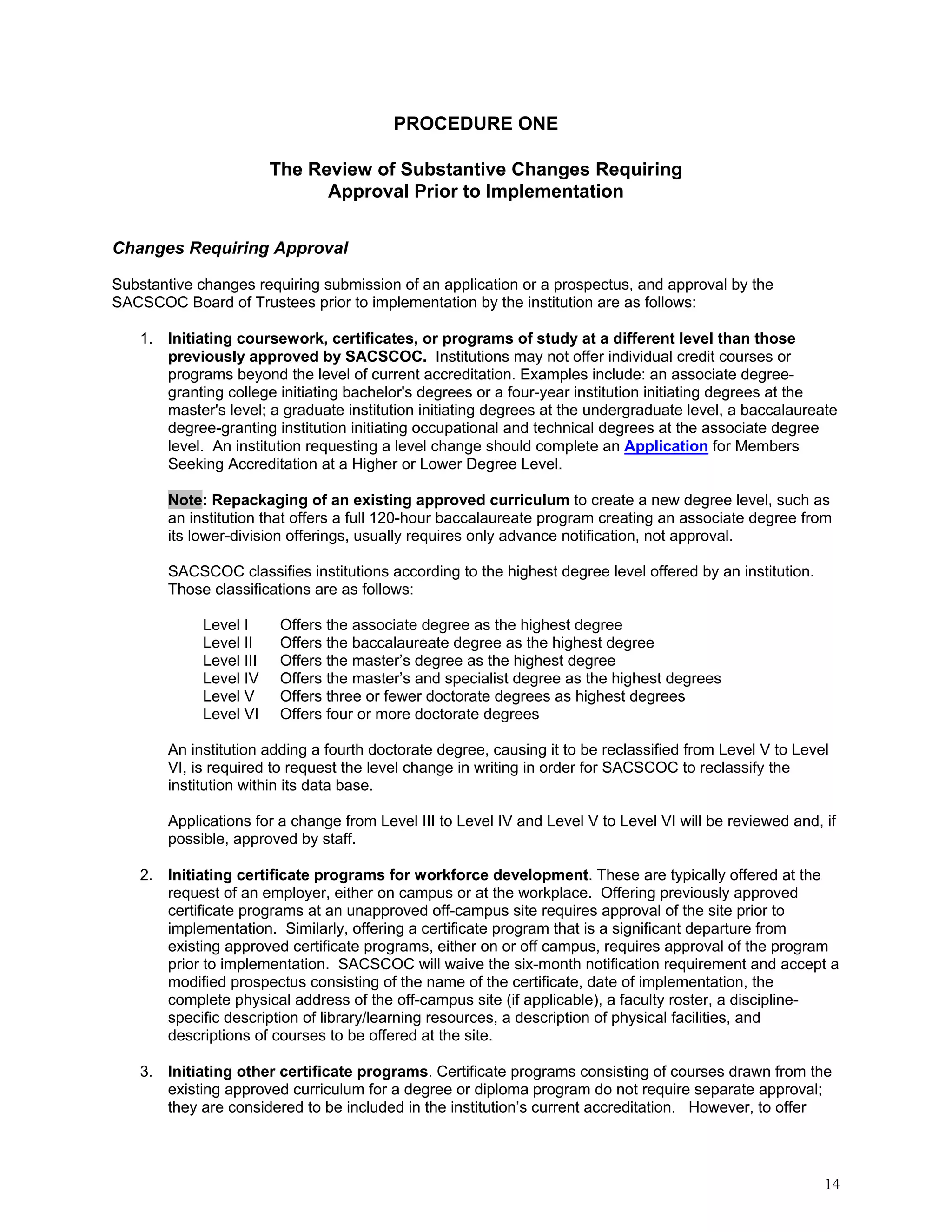 PROCEDURE ONE
The Review of Substantive Changes Requiring
Approval Prior to Implementation
Changes Requiring Approval
Substantive changes requiring submission of an application or a prospectus, and approval by the
SACSCOC Board of Trustees prior to implementation by the institution are as follows:
1. Initiating coursework, certificates, or programs of study at a different level than those
previously approved by SACSCOC. Institutions may not offer individual credit courses or
programs beyond the level of current accreditation. Examples include: an associate degreegranting college initiating bachelor's degrees or a four-year institution initiating degrees at the
master's level; a graduate institution initiating degrees at the undergraduate level, a baccalaureate
degree-granting institution initiating occupational and technical degrees at the associate degree
level. An institution requesting a level change should complete an Application for Members
Seeking Accreditation at a Higher or Lower Degree Level.
Note: Repackaging of an existing approved curriculum to create a new degree level, such as
an institution that offers a full 120-hour baccalaureate program creating an associate degree from
its lower-division offerings, usually requires only advance notification, not approval.
SACSCOC classifies institutions according to the highest degree level offered by an institution.
Those classifications are as follows:
Level I
Level II
Level III
Level IV
Level V
Level VI

Offers the associate degree as the highest degree
Offers the baccalaureate degree as the highest degree
Offers the master’s degree as the highest degree
Offers the master’s and specialist degree as the highest degrees
Offers three or fewer doctorate degrees as highest degrees
Offers four or more doctorate degrees

An institution adding a fourth doctorate degree, causing it to be reclassified from Level V to Level
VI, is required to request the level change in writing in order for SACSCOC to reclassify the
institution within its data base.
Applications for a change from Level III to Level IV and Level V to Level VI will be reviewed and, if
possible, approved by staff.
2. Initiating certificate programs for workforce development. These are typically offered at the
request of an employer, either on campus or at the workplace. Offering previously approved
certificate programs at an unapproved off-campus site requires approval of the site prior to
implementation. Similarly, offering a certificate program that is a significant departure from
existing approved certificate programs, either on or off campus, requires approval of the program
prior to implementation. SACSCOC will waive the six-month notification requirement and accept a
modified prospectus consisting of the name of the certificate, date of implementation, the
complete physical address of the off-campus site (if applicable), a faculty roster, a disciplinespecific description of library/learning resources, a description of physical facilities, and
descriptions of courses to be offered at the site.
3. Initiating other certificate programs. Certificate programs consisting of courses drawn from the
existing approved curriculum for a degree or diploma program do not require separate approval;
they are considered to be included in the institution’s current accreditation. However, to offer

14

 
