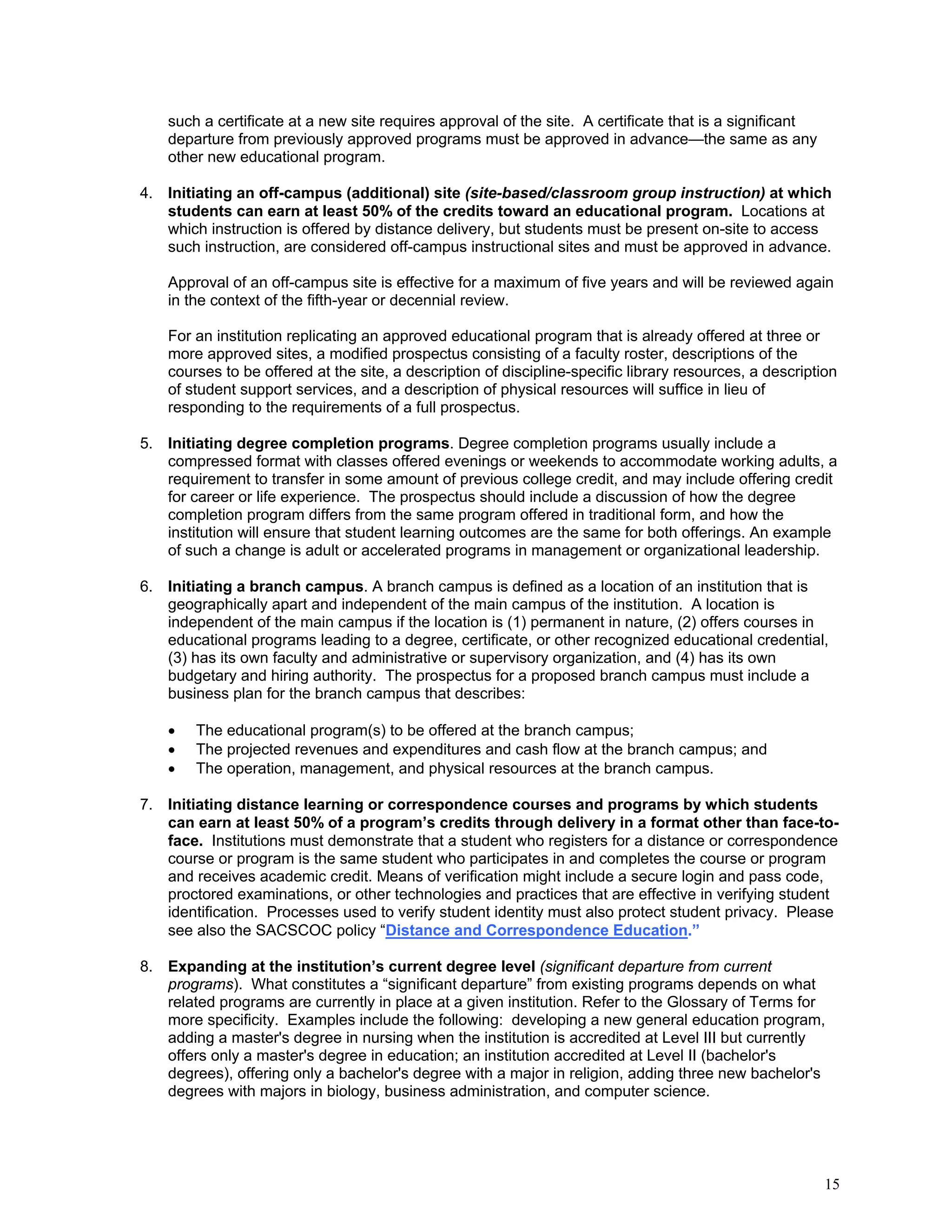 such a certificate at a new site requires approval of the site. A certificate that is a significant
departure from previously approved programs must be approved in advance—the same as any
other new educational program.
4. Initiating an off-campus (additional) site (site-based/classroom group instruction) at which
students can earn at least 50% of the credits toward an educational program. Locations at
which instruction is offered by distance delivery, but students must be present on-site to access
such instruction, are considered off-campus instructional sites and must be approved in advance.
Approval of an off-campus site is effective for a maximum of five years and will be reviewed again
in the context of the fifth-year or decennial review.
For an institution replicating an approved educational program that is already offered at three or
more approved sites, a modified prospectus consisting of a faculty roster, descriptions of the
courses to be offered at the site, a description of discipline-specific library resources, a description
of student support services, and a description of physical resources will suffice in lieu of
responding to the requirements of a full prospectus.
5. Initiating degree completion programs. Degree completion programs usually include a
compressed format with classes offered evenings or weekends to accommodate working adults, a
requirement to transfer in some amount of previous college credit, and may include offering credit
for career or life experience. The prospectus should include a discussion of how the degree
completion program differs from the same program offered in traditional form, and how the
institution will ensure that student learning outcomes are the same for both offerings. An example
of such a change is adult or accelerated programs in management or organizational leadership.
6. Initiating a branch campus. A branch campus is defined as a location of an institution that is
geographically apart and independent of the main campus of the institution. A location is
independent of the main campus if the location is (1) permanent in nature, (2) offers courses in
educational programs leading to a degree, certificate, or other recognized educational credential,
(3) has its own faculty and administrative or supervisory organization, and (4) has its own
budgetary and hiring authority. The prospectus for a proposed branch campus must include a
business plan for the branch campus that describes:




The educational program(s) to be offered at the branch campus;
The projected revenues and expenditures and cash flow at the branch campus; and
The operation, management, and physical resources at the branch campus.

7. Initiating distance learning or correspondence courses and programs by which students
can earn at least 50% of a program’s credits through delivery in a format other than face-toface. Institutions must demonstrate that a student who registers for a distance or correspondence
course or program is the same student who participates in and completes the course or program
and receives academic credit. Means of verification might include a secure login and pass code,
proctored examinations, or other technologies and practices that are effective in verifying student
identification. Processes used to verify student identity must also protect student privacy. Please
see also the SACSCOC policy “Distance and Correspondence Education.”
8. Expanding at the institution’s current degree level (significant departure from current
programs). What constitutes a “significant departure” from existing programs depends on what
related programs are currently in place at a given institution. Refer to the Glossary of Terms for
more specificity. Examples include the following: developing a new general education program,
adding a master's degree in nursing when the institution is accredited at Level III but currently
offers only a master's degree in education; an institution accredited at Level II (bachelor's
degrees), offering only a bachelor's degree with a major in religion, adding three new bachelor's
degrees with majors in biology, business administration, and computer science.

15

 
