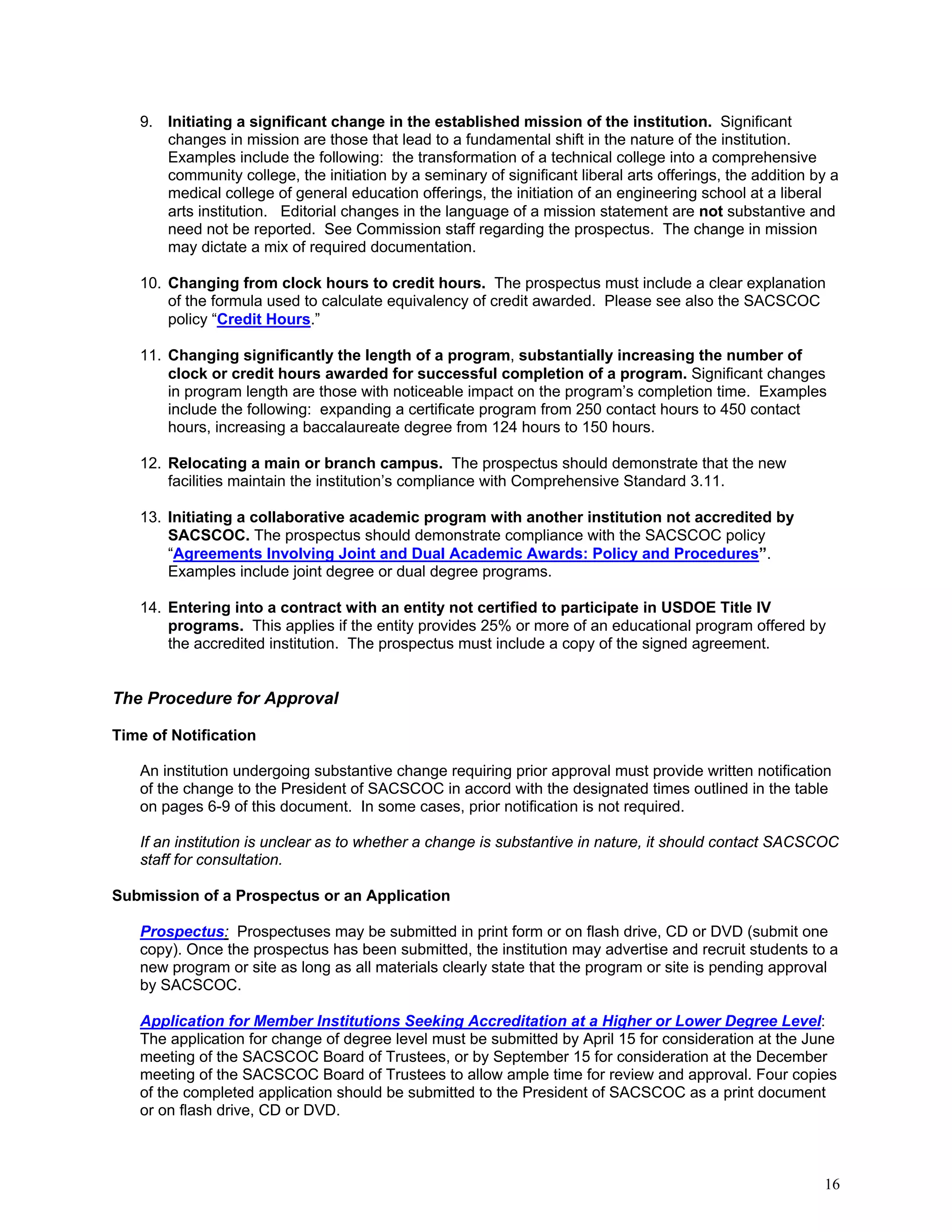 9. Initiating a significant change in the established mission of the institution. Significant
changes in mission are those that lead to a fundamental shift in the nature of the institution.
Examples include the following: the transformation of a technical college into a comprehensive
community college, the initiation by a seminary of significant liberal arts offerings, the addition by a
medical college of general education offerings, the initiation of an engineering school at a liberal
arts institution. Editorial changes in the language of a mission statement are not substantive and
need not be reported. See Commission staff regarding the prospectus. The change in mission
may dictate a mix of required documentation.
10. Changing from clock hours to credit hours. The prospectus must include a clear explanation
of the formula used to calculate equivalency of credit awarded. Please see also the SACSCOC
policy “Credit Hours.”
11. Changing significantly the length of a program, substantially increasing the number of
clock or credit hours awarded for successful completion of a program. Significant changes
in program length are those with noticeable impact on the program’s completion time. Examples
include the following: expanding a certificate program from 250 contact hours to 450 contact
hours, increasing a baccalaureate degree from 124 hours to 150 hours.
12. Relocating a main or branch campus. The prospectus should demonstrate that the new
facilities maintain the institution’s compliance with Comprehensive Standard 3.11.
13. Initiating a collaborative academic program with another institution not accredited by
SACSCOC. The prospectus should demonstrate compliance with the SACSCOC policy
“Agreements Involving Joint and Dual Academic Awards: Policy and Procedures”.
Examples include joint degree or dual degree programs.
14. Entering into a contract with an entity not certified to participate in USDOE Title IV
programs. This applies if the entity provides 25% or more of an educational program offered by
the accredited institution. The prospectus must include a copy of the signed agreement.

The Procedure for Approval
Time of Notification
An institution undergoing substantive change requiring prior approval must provide written notification
of the change to the President of SACSCOC in accord with the designated times outlined in the table
on pages 6-9 of this document. In some cases, prior notification is not required.
If an institution is unclear as to whether a change is substantive in nature, it should contact SACSCOC
staff for consultation.
Submission of a Prospectus or an Application
Prospectus: Prospectuses may be submitted in print form or on flash drive, CD or DVD (submit one
copy). Once the prospectus has been submitted, the institution may advertise and recruit students to a
new program or site as long as all materials clearly state that the program or site is pending approval
by SACSCOC.
Application for Member Institutions Seeking Accreditation at a Higher or Lower Degree Level:
The application for change of degree level must be submitted by April 15 for consideration at the June
meeting of the SACSCOC Board of Trustees, or by September 15 for consideration at the December
meeting of the SACSCOC Board of Trustees to allow ample time for review and approval. Four copies
of the completed application should be submitted to the President of SACSCOC as a print document
or on flash drive, CD or DVD.

16

 