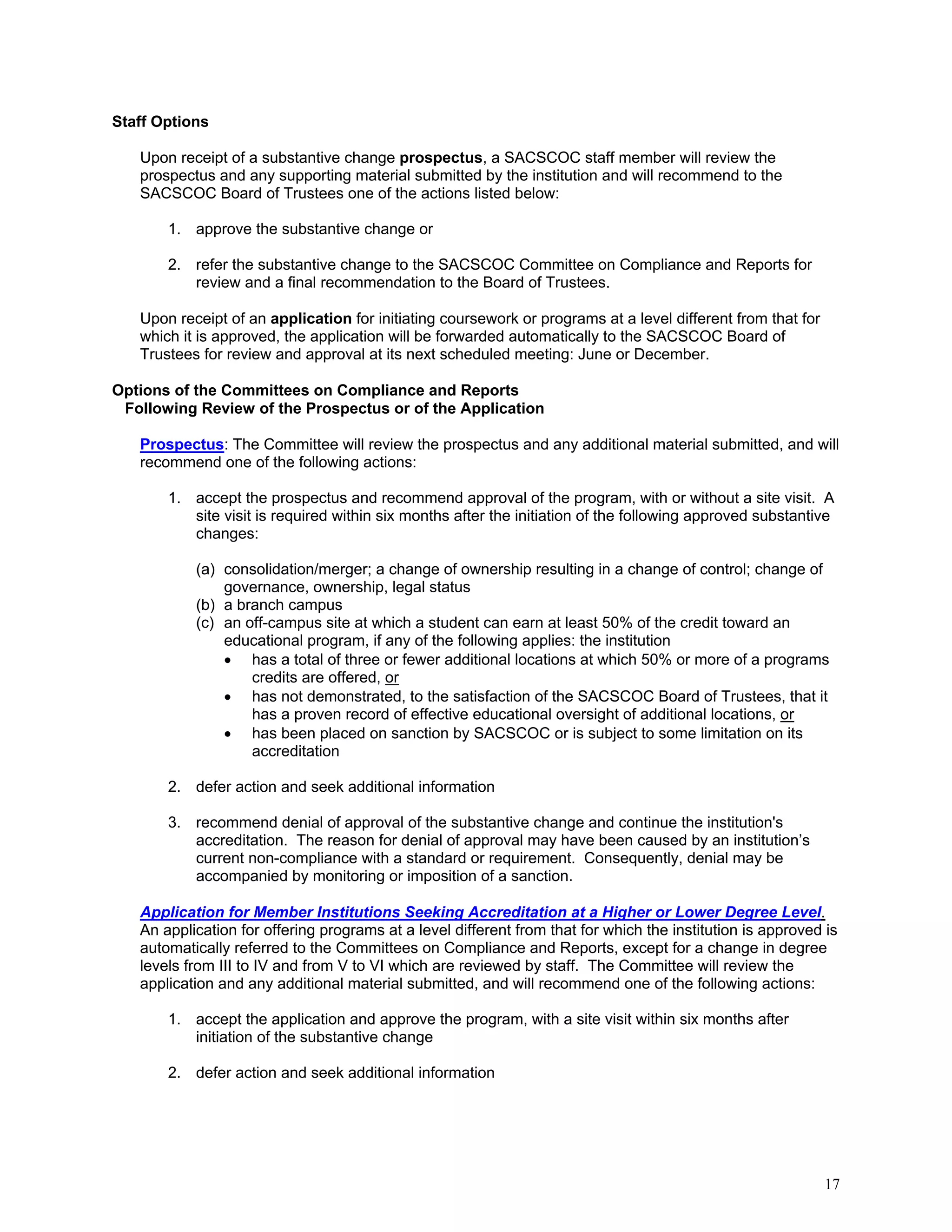 Staff Options
Upon receipt of a substantive change prospectus, a SACSCOC staff member will review the
prospectus and any supporting material submitted by the institution and will recommend to the
SACSCOC Board of Trustees one of the actions listed below:
1. approve the substantive change or
2. refer the substantive change to the SACSCOC Committee on Compliance and Reports for
review and a final recommendation to the Board of Trustees.
Upon receipt of an application for initiating coursework or programs at a level different from that for
which it is approved, the application will be forwarded automatically to the SACSCOC Board of
Trustees for review and approval at its next scheduled meeting: June or December.
Options of the Committees on Compliance and Reports
Following Review of the Prospectus or of the Application
Prospectus: The Committee will review the prospectus and any additional material submitted, and will
recommend one of the following actions:
1. accept the prospectus and recommend approval of the program, with or without a site visit. A
site visit is required within six months after the initiation of the following approved substantive
changes:
(a) consolidation/merger; a change of ownership resulting in a change of control; change of
governance, ownership, legal status
(b) a branch campus
(c) an off-campus site at which a student can earn at least 50% of the credit toward an
educational program, if any of the following applies: the institution
 has a total of three or fewer additional locations at which 50% or more of a programs
credits are offered, or
 has not demonstrated, to the satisfaction of the SACSCOC Board of Trustees, that it
has a proven record of effective educational oversight of additional locations, or
 has been placed on sanction by SACSCOC or is subject to some limitation on its
accreditation
2. defer action and seek additional information
3. recommend denial of approval of the substantive change and continue the institution's
accreditation. The reason for denial of approval may have been caused by an institution’s
current non-compliance with a standard or requirement. Consequently, denial may be
accompanied by monitoring or imposition of a sanction.
Application for Member Institutions Seeking Accreditation at a Higher or Lower Degree Level.
An application for offering programs at a level different from that for which the institution is approved is
automatically referred to the Committees on Compliance and Reports, except for a change in degree
levels from III to IV and from V to VI which are reviewed by staff. The Committee will review the
application and any additional material submitted, and will recommend one of the following actions:
1. accept the application and approve the program, with a site visit within six months after
initiation of the substantive change
2. defer action and seek additional information

17

 