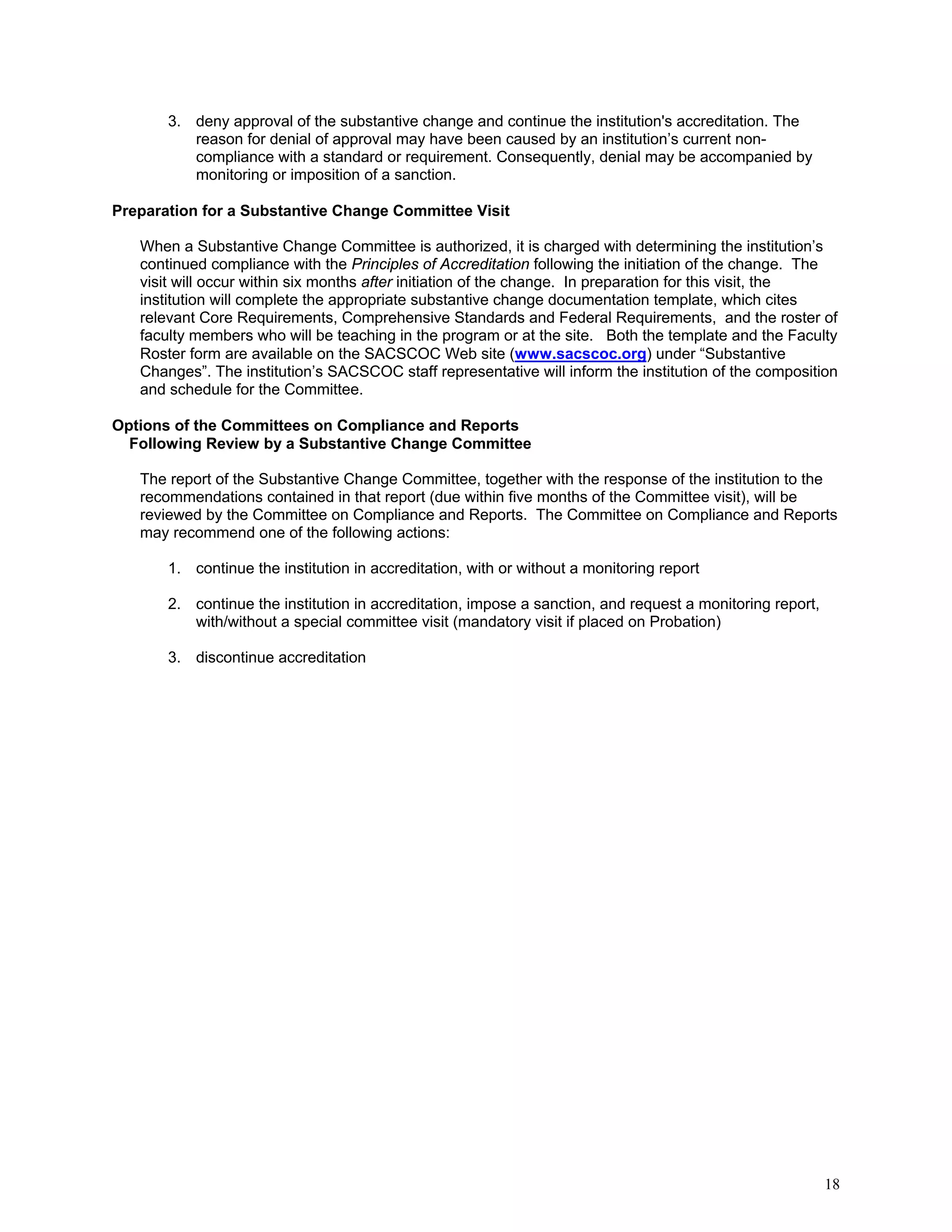 3. deny approval of the substantive change and continue the institution's accreditation. The
reason for denial of approval may have been caused by an institution’s current noncompliance with a standard or requirement. Consequently, denial may be accompanied by
monitoring or imposition of a sanction.
Preparation for a Substantive Change Committee Visit
When a Substantive Change Committee is authorized, it is charged with determining the institution’s
continued compliance with the Principles of Accreditation following the initiation of the change. The
visit will occur within six months after initiation of the change. In preparation for this visit, the
institution will complete the appropriate substantive change documentation template, which cites
relevant Core Requirements, Comprehensive Standards and Federal Requirements, and the roster of
faculty members who will be teaching in the program or at the site. Both the template and the Faculty
Roster form are available on the SACSCOC Web site (www.sacscoc.org) under “Substantive
Changes”. The institution’s SACSCOC staff representative will inform the institution of the composition
and schedule for the Committee.
Options of the Committees on Compliance and Reports
Following Review by a Substantive Change Committee
The report of the Substantive Change Committee, together with the response of the institution to the
recommendations contained in that report (due within five months of the Committee visit), will be
reviewed by the Committee on Compliance and Reports. The Committee on Compliance and Reports
may recommend one of the following actions:
1. continue the institution in accreditation, with or without a monitoring report
2. continue the institution in accreditation, impose a sanction, and request a monitoring report,
with/without a special committee visit (mandatory visit if placed on Probation)
3. discontinue accreditation

18

 