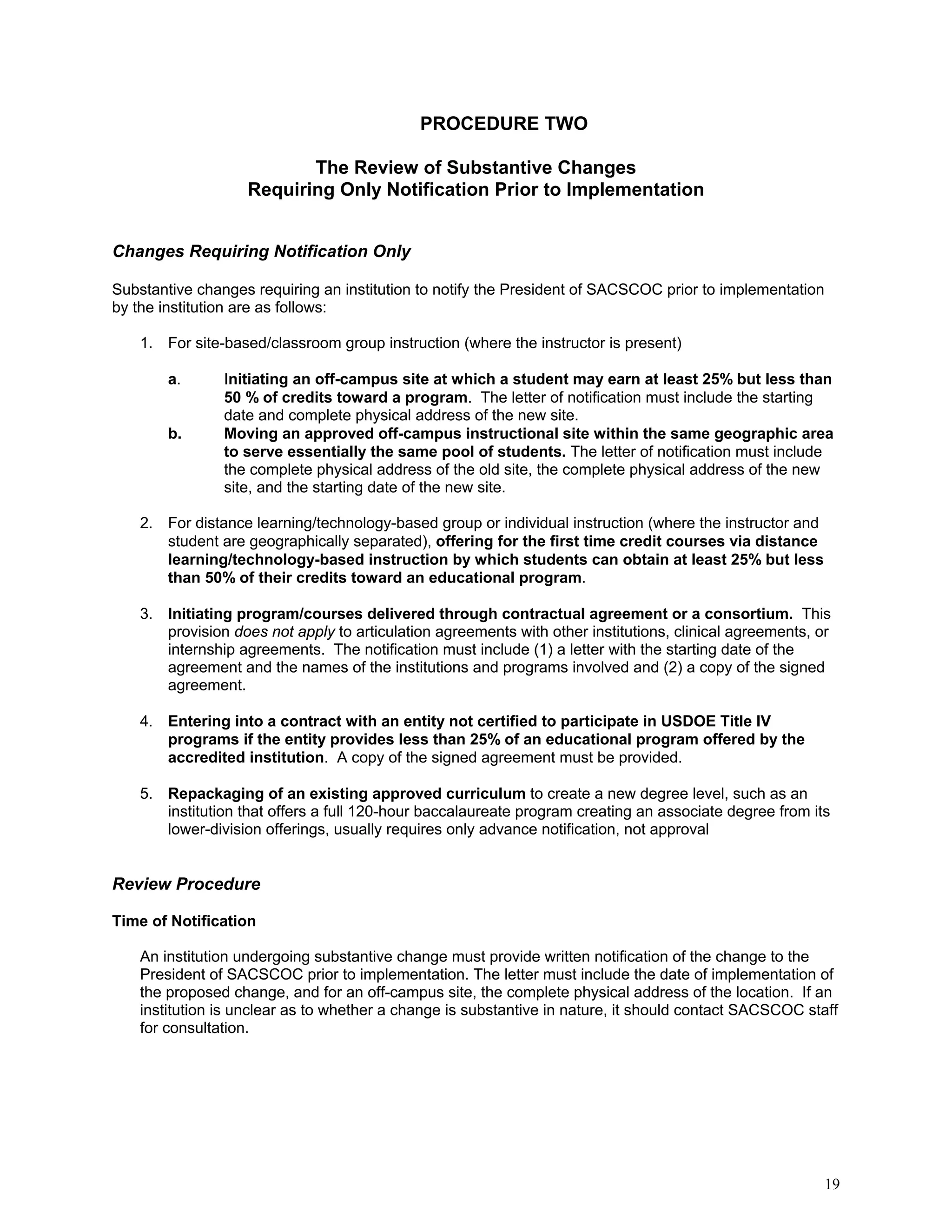 PROCEDURE TWO
The Review of Substantive Changes
Requiring Only Notification Prior to Implementation
Changes Requiring Notification Only
Substantive changes requiring an institution to notify the President of SACSCOC prior to implementation
by the institution are as follows:
1. For site-based/classroom group instruction (where the instructor is present)
a.

b.

Initiating an off-campus site at which a student may earn at least 25% but less than
50 % of credits toward a program. The letter of notification must include the starting
date and complete physical address of the new site.
Moving an approved off-campus instructional site within the same geographic area
to serve essentially the same pool of students. The letter of notification must include
the complete physical address of the old site, the complete physical address of the new
site, and the starting date of the new site.

2. For distance learning/technology-based group or individual instruction (where the instructor and
student are geographically separated), offering for the first time credit courses via distance
learning/technology-based instruction by which students can obtain at least 25% but less
than 50% of their credits toward an educational program.
3. Initiating program/courses delivered through contractual agreement or a consortium. This
provision does not apply to articulation agreements with other institutions, clinical agreements, or
internship agreements. The notification must include (1) a letter with the starting date of the
agreement and the names of the institutions and programs involved and (2) a copy of the signed
agreement.
4. Entering into a contract with an entity not certified to participate in USDOE Title IV
programs if the entity provides less than 25% of an educational program offered by the
accredited institution. A copy of the signed agreement must be provided.
5. Repackaging of an existing approved curriculum to create a new degree level, such as an
institution that offers a full 120-hour baccalaureate program creating an associate degree from its
lower-division offerings, usually requires only advance notification, not approval

Review Procedure
Time of Notification
An institution undergoing substantive change must provide written notification of the change to the
President of SACSCOC prior to implementation. The letter must include the date of implementation of
the proposed change, and for an off-campus site, the complete physical address of the location. If an
institution is unclear as to whether a change is substantive in nature, it should contact SACSCOC staff
for consultation.

19

 