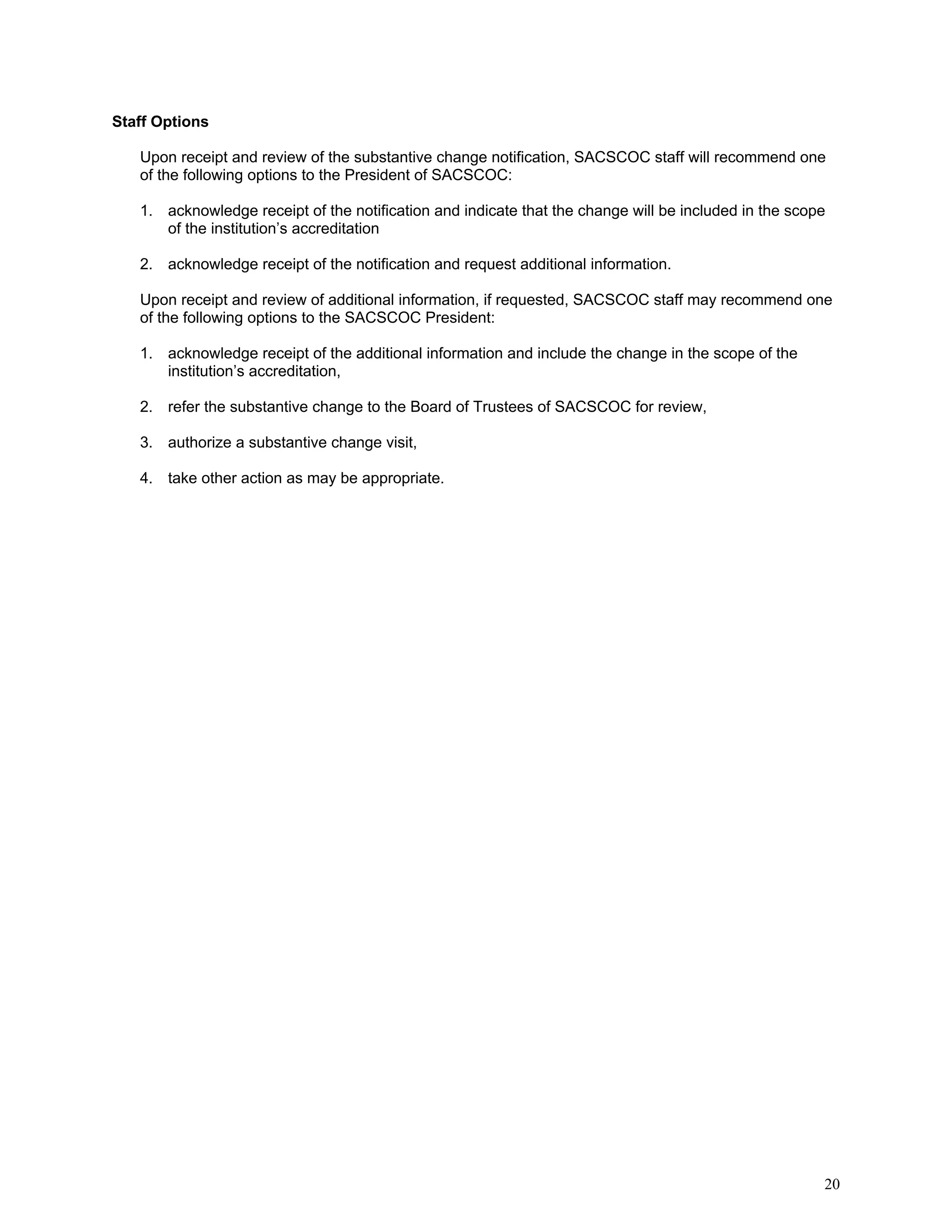 Staff Options
Upon receipt and review of the substantive change notification, SACSCOC staff will recommend one
of the following options to the President of SACSCOC:
1. acknowledge receipt of the notification and indicate that the change will be included in the scope
of the institution’s accreditation
2. acknowledge receipt of the notification and request additional information.
Upon receipt and review of additional information, if requested, SACSCOC staff may recommend one
of the following options to the SACSCOC President:
1. acknowledge receipt of the additional information and include the change in the scope of the
institution’s accreditation,
2. refer the substantive change to the Board of Trustees of SACSCOC for review,
3. authorize a substantive change visit,
4. take other action as may be appropriate.

20

 