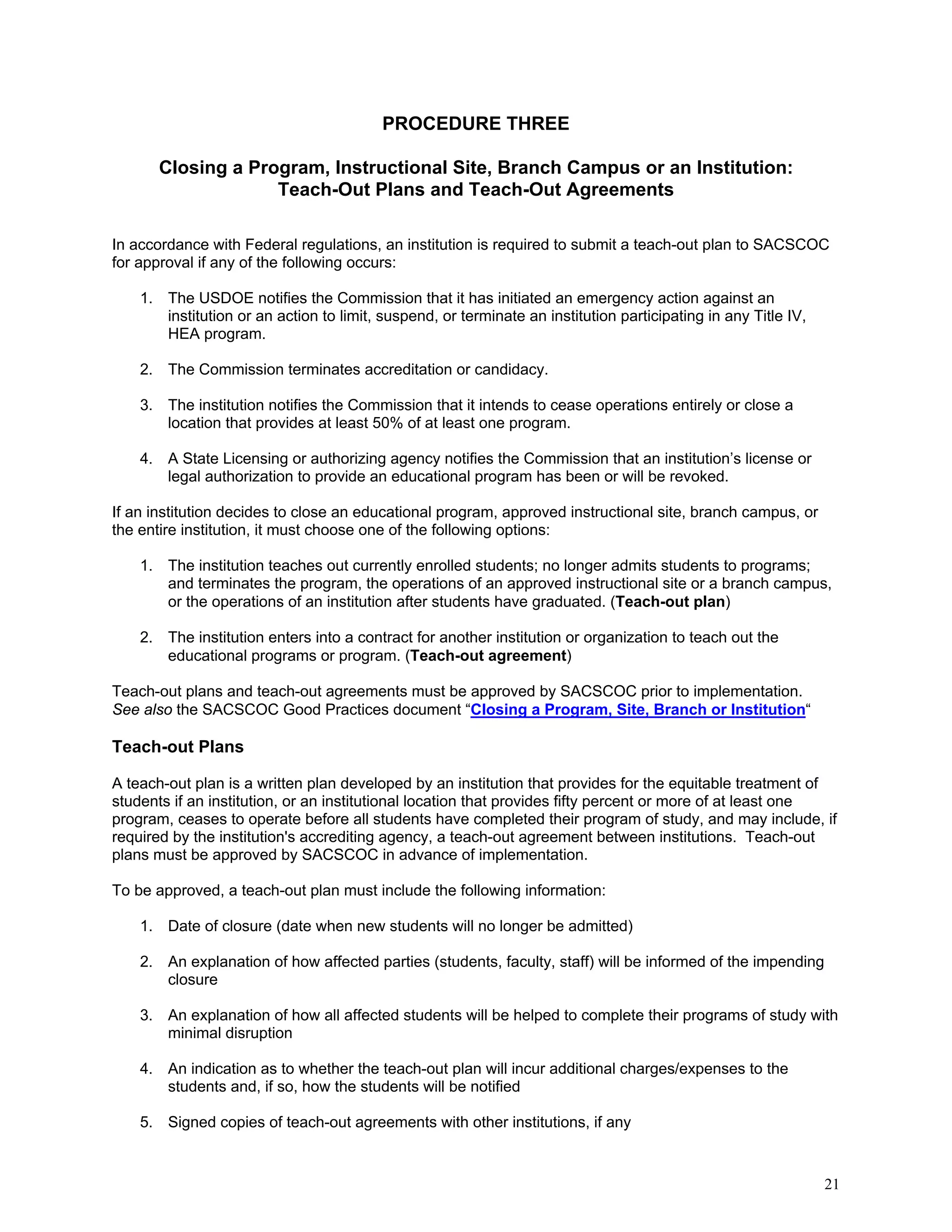 PROCEDURE THREE
Closing a Program, Instructional Site, Branch Campus or an Institution:
Teach-Out Plans and Teach-Out Agreements
In accordance with Federal regulations, an institution is required to submit a teach-out plan to SACSCOC
for approval if any of the following occurs:
1. The USDOE notifies the Commission that it has initiated an emergency action against an
institution or an action to limit, suspend, or terminate an institution participating in any Title IV,
HEA program.
2. The Commission terminates accreditation or candidacy.
3. The institution notifies the Commission that it intends to cease operations entirely or close a
location that provides at least 50% of at least one program.
4. A State Licensing or authorizing agency notifies the Commission that an institution’s license or
legal authorization to provide an educational program has been or will be revoked.
If an institution decides to close an educational program, approved instructional site, branch campus, or
the entire institution, it must choose one of the following options:
1. The institution teaches out currently enrolled students; no longer admits students to programs;
and terminates the program, the operations of an approved instructional site or a branch campus,
or the operations of an institution after students have graduated. (Teach-out plan)
2. The institution enters into a contract for another institution or organization to teach out the
educational programs or program. (Teach-out agreement)
Teach-out plans and teach-out agreements must be approved by SACSCOC prior to implementation.
See also the SACSCOC Good Practices document “Closing a Program, Site, Branch or Institution“

Teach-out Plans
A teach-out plan is a written plan developed by an institution that provides for the equitable treatment of
students if an institution, or an institutional location that provides fifty percent or more of at least one
program, ceases to operate before all students have completed their program of study, and may include, if
required by the institution's accrediting agency, a teach-out agreement between institutions. Teach-out
plans must be approved by SACSCOC in advance of implementation.
To be approved, a teach-out plan must include the following information:
1. Date of closure (date when new students will no longer be admitted)
2. An explanation of how affected parties (students, faculty, staff) will be informed of the impending
closure
3. An explanation of how all affected students will be helped to complete their programs of study with
minimal disruption
4. An indication as to whether the teach-out plan will incur additional charges/expenses to the
students and, if so, how the students will be notified
5. Signed copies of teach-out agreements with other institutions, if any

21

 