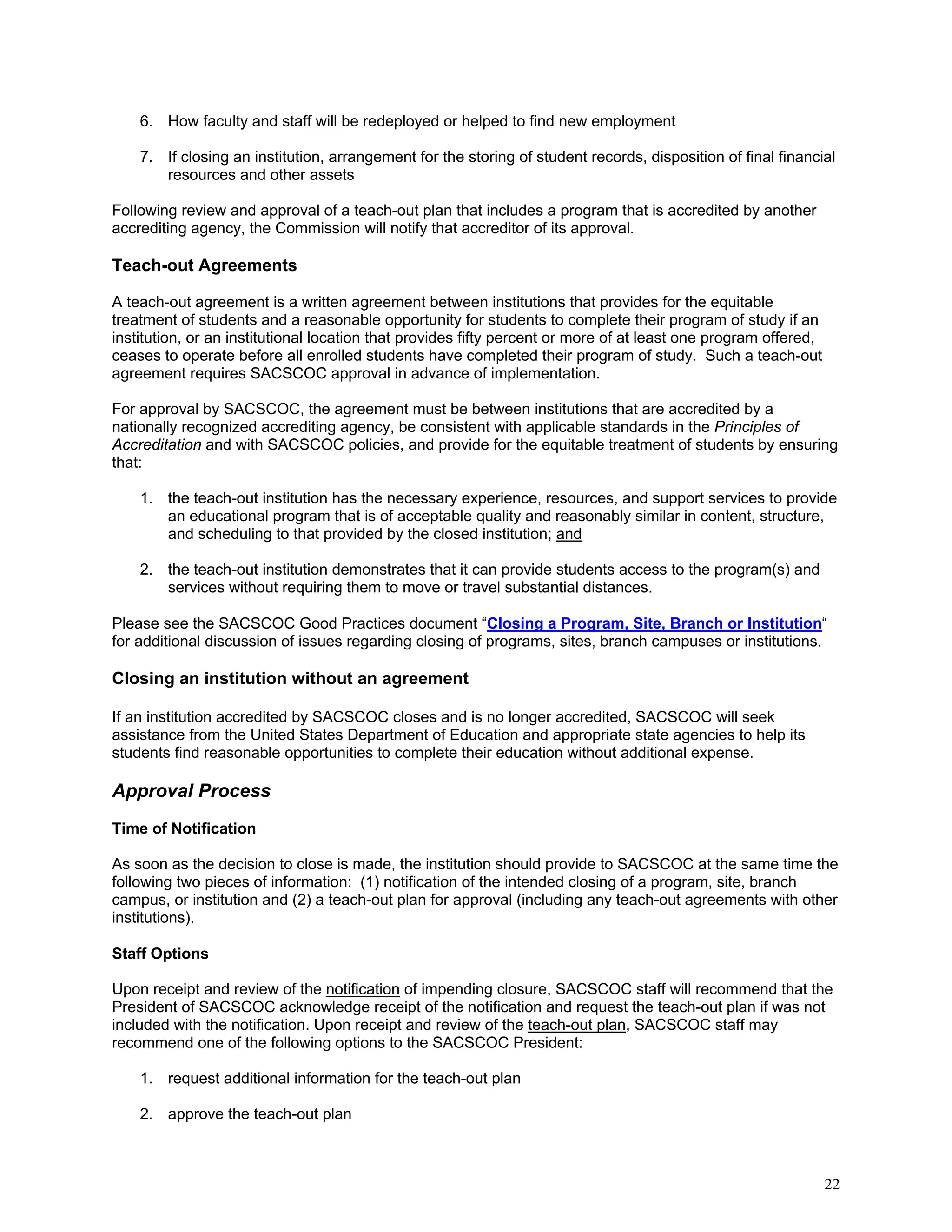 6. How faculty and staff will be redeployed or helped to find new employment
7. If closing an institution, arrangement for the storing of student records, disposition of final financial
resources and other assets
Following review and approval of a teach-out plan that includes a program that is accredited by another
accrediting agency, the Commission will notify that accreditor of its approval.

Teach-out Agreements
A teach-out agreement is a written agreement between institutions that provides for the equitable
treatment of students and a reasonable opportunity for students to complete their program of study if an
institution, or an institutional location that provides fifty percent or more of at least one program offered,
ceases to operate before all enrolled students have completed their program of study. Such a teach-out
agreement requires SACSCOC approval in advance of implementation.
For approval by SACSCOC, the agreement must be between institutions that are accredited by a
nationally recognized accrediting agency, be consistent with applicable standards in the Principles of
Accreditation and with SACSCOC policies, and provide for the equitable treatment of students by ensuring
that:
1. the teach-out institution has the necessary experience, resources, and support services to provide
an educational program that is of acceptable quality and reasonably similar in content, structure,
and scheduling to that provided by the closed institution; and
2. the teach-out institution demonstrates that it can provide students access to the program(s) and
services without requiring them to move or travel substantial distances.
Please see the SACSCOC Good Practices document “Closing a Program, Site, Branch or Institution“
for additional discussion of issues regarding closing of programs, sites, branch campuses or institutions.

Closing an institution without an agreement
If an institution accredited by SACSCOC closes and is no longer accredited, SACSCOC will seek
assistance from the United States Department of Education and appropriate state agencies to help its
students find reasonable opportunities to complete their education without additional expense.

Approval Process
Time of Notification
As soon as the decision to close is made, the institution should provide to SACSCOC at the same time the
following two pieces of information: (1) notification of the intended closing of a program, site, branch
campus, or institution and (2) a teach-out plan for approval (including any teach-out agreements with other
institutions).
Staff Options
Upon receipt and review of the notification of impending closure, SACSCOC staff will recommend that the
President of SACSCOC acknowledge receipt of the notification and request the teach-out plan if was not
included with the notification. Upon receipt and review of the teach-out plan, SACSCOC staff may
recommend one of the following options to the SACSCOC President:
1. request additional information for the teach-out plan
2. approve the teach-out plan

22

 