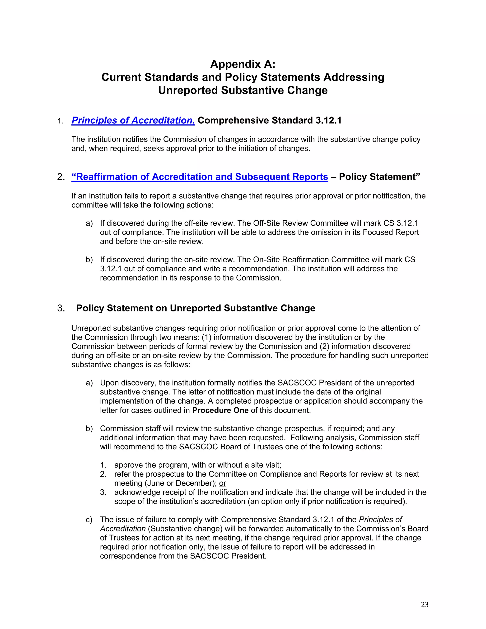 Appendix A:
Current Standards and Policy Statements Addressing
Unreported Substantive Change
1.

Principles of Accreditation, Comprehensive Standard 3.12.1
The institution notifies the Commission of changes in accordance with the substantive change policy
and, when required, seeks approval prior to the initiation of changes.

2. “Reaffirmation of Accreditation and Subsequent Reports – Policy Statement”
If an institution fails to report a substantive change that requires prior approval or prior notification, the
committee will take the following actions:
a) If discovered during the off-site review. The Off-Site Review Committee will mark CS 3.12.1
out of compliance. The institution will be able to address the omission in its Focused Report
and before the on-site review.
b) If discovered during the on-site review. The On-Site Reaffirmation Committee will mark CS
3.12.1 out of compliance and write a recommendation. The institution will address the
recommendation in its response to the Commission.

3. “Policy Statement on Unreported Substantive Change – Policy Statement”
Unreported substantive changes requiring prior notification or prior approval come to the attention of
the Commission through two means: (1) information discovered by the institution or by the
Commission between periods of formal review by the Commission and (2) information discovered
during an off-site or an on-site review by the Commission. The procedure for handling such unreported
substantive changes is as follows:
a) Upon discovery, the institution formally notifies the SACSCOC President of the unreported
substantive change. The letter of notification must include the date of the original
implementation of the change. A completed prospectus or application should accompany the
letter for cases outlined in Procedure One of this document.
b) Commission staff will review the substantive change prospectus, if required; and any
additional information that may have been requested. Following analysis, Commission staff
will recommend to the SACSCOC Board of Trustees one of the following actions:
1. approve the program, with or without a site visit;
2. refer the prospectus to the Committee on Compliance and Reports for review at its next
meeting (June or December); or
3. acknowledge receipt of the notification and indicate that the change will be included in the
scope of the institution’s accreditation (an option only if prior notification is required).
c) The issue of failure to comply with Comprehensive Standard 3.12.1 of the Principles of
Accreditation (Substantive change) will be forwarded automatically to the Commission’s Board
of Trustees for action at its next meeting, if the change required prior approval. If the change
required prior notification only, the issue of failure to report will be addressed in
correspondence from the SACSCOC President.

23

 