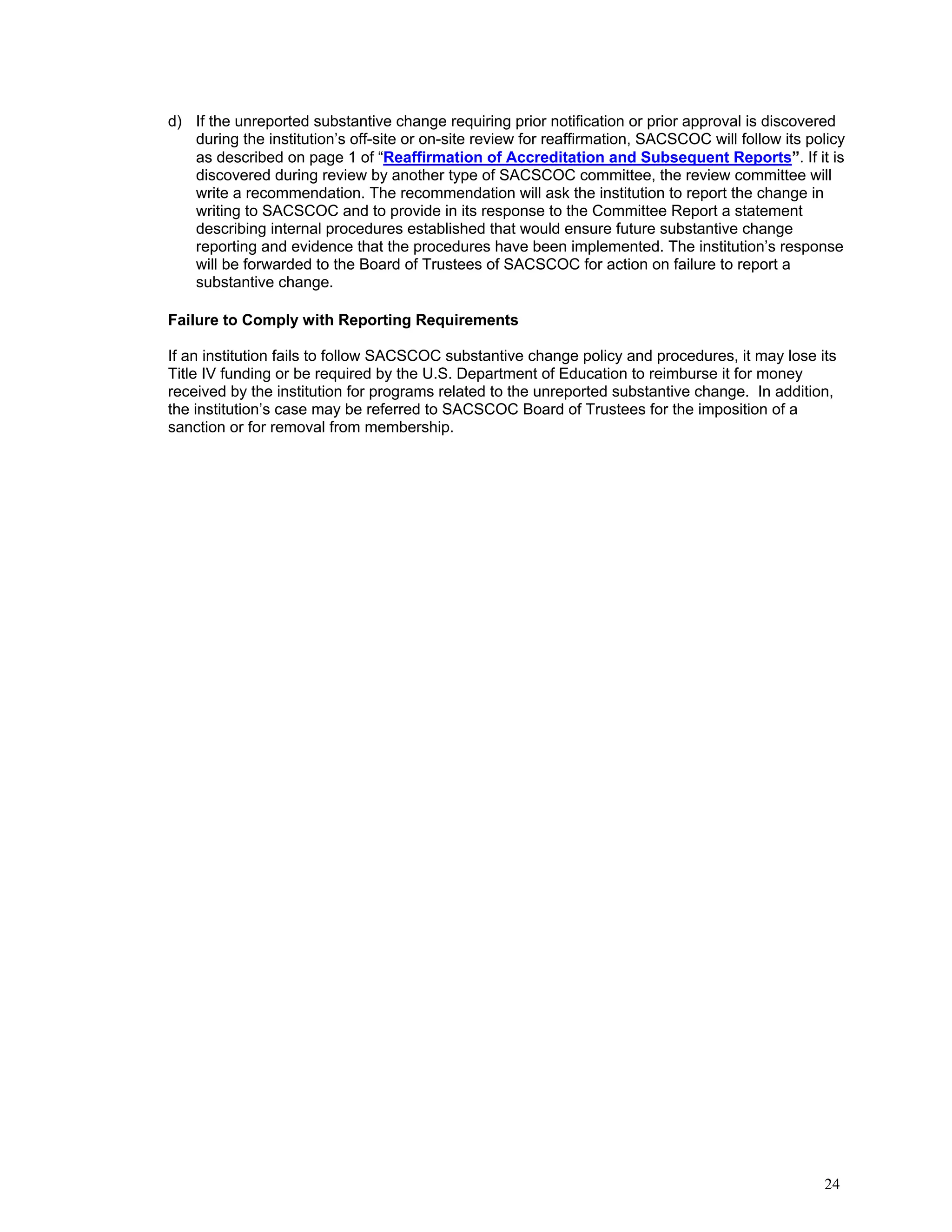 d) If the unreported substantive change requiring prior notification or prior approval is discovered
during the institution’s off-site or on-site review for reaffirmation, SACSCOC will follow its policy
as described on page 1 of “Reaffirmation of Accreditation and Subsequent Reports”. If it is
discovered during review by another type of SACSCOC committee, the review committee will
write a recommendation. The recommendation will ask the institution to report the change in
writing to SACSCOC and to provide in its response to the Committee Report a statement
describing internal procedures established that would ensure future substantive change
reporting and evidence that the procedures have been implemented. The institution’s response
will be forwarded to the Board of Trustees of SACSCOC for action on failure to report a
substantive change.
Failure to Comply with Reporting Requirements
If an institution fails to follow SACSCOC substantive change policy and procedures, it may lose its
Title IV funding or be required by the U.S. Department of Education to reimburse it for money
received by the institution for programs related to the unreported substantive change. In addition,
the institution’s case may be referred to SACSCOC Board of Trustees for the imposition of a
sanction or for removal from membership.

24

 