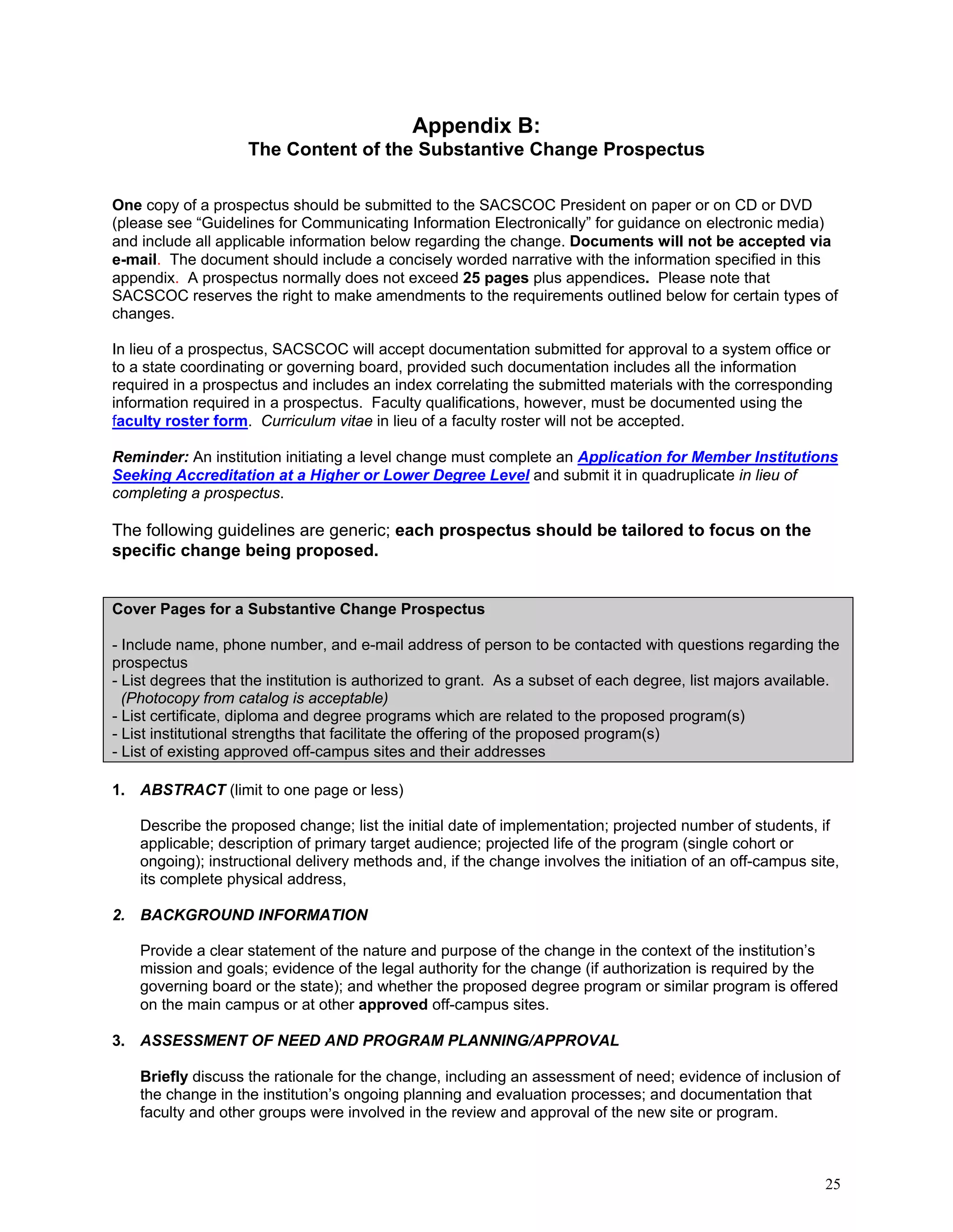 Appendix B:
The Content of the Substantive Change Prospectus
One copy of a prospectus should be submitted to the SACSCOC President on paper or on CD or DVD
(please see “Guidelines for Communicating Information Electronically” for guidance on electronic media)
and include all applicable information below regarding the change. Documents will not be accepted via
e-mail. The document should include a concisely worded narrative with the information specified in this
appendix. A prospectus normally does not exceed 25 pages plus appendices. Please note that
SACSCOC reserves the right to make amendments to the requirements outlined below for certain types of
changes.
In lieu of a prospectus, SACSCOC will accept documentation submitted for approval to a system office or
to a state coordinating or governing board, provided such documentation includes all the information
required in a prospectus and includes an index correlating the submitted materials with the corresponding
information required in a prospectus. Faculty qualifications, however, must be documented using the
faculty roster form. Curriculum vitae in lieu of a faculty roster will not be accepted.
Reminder: An institution initiating a level change must complete an Application for Member Institutions
Seeking Accreditation at a Higher or Lower Degree Level and submit it in quadruplicate in lieu of
completing a prospectus.

The following guidelines are generic; each prospectus should be tailored to focus on the
specific change being proposed.

Cover Pages for a Substantive Change Prospectus
- Include name, phone number, and e-mail address of person to be contacted with questions regarding the
prospectus
- List degrees that the institution is authorized to grant. As a subset of each degree, list majors available.
(Photocopy from catalog is acceptable)
- List certificate, diploma and degree programs which are related to the proposed program(s)
- List institutional strengths that facilitate the offering of the proposed program(s)
- List of existing approved off-campus sites and their addresses
1. ABSTRACT (limit to one page or less)
Describe the proposed change; list the initial date of implementation; projected number of students, if
applicable; description of primary target audience; projected life of the program (single cohort or
ongoing); instructional delivery methods and, if the change involves the initiation of an off-campus site,
its complete physical address,
2. BACKGROUND INFORMATION
Provide a clear statement of the nature and purpose of the change in the context of the institution’s
mission and goals; evidence of the legal authority for the change (if authorization is required by the
governing board or the state); and whether the proposed degree program or similar program is offered
on the main campus or at other approved off-campus sites.
3. ASSESSMENT OF NEED AND PROGRAM PLANNING/APPROVAL
Briefly discuss the rationale for the change, including an assessment of need; evidence of inclusion of
the change in the institution’s ongoing planning and evaluation processes; and documentation that
faculty and other groups were involved in the review and approval of the new site or program.

25

 