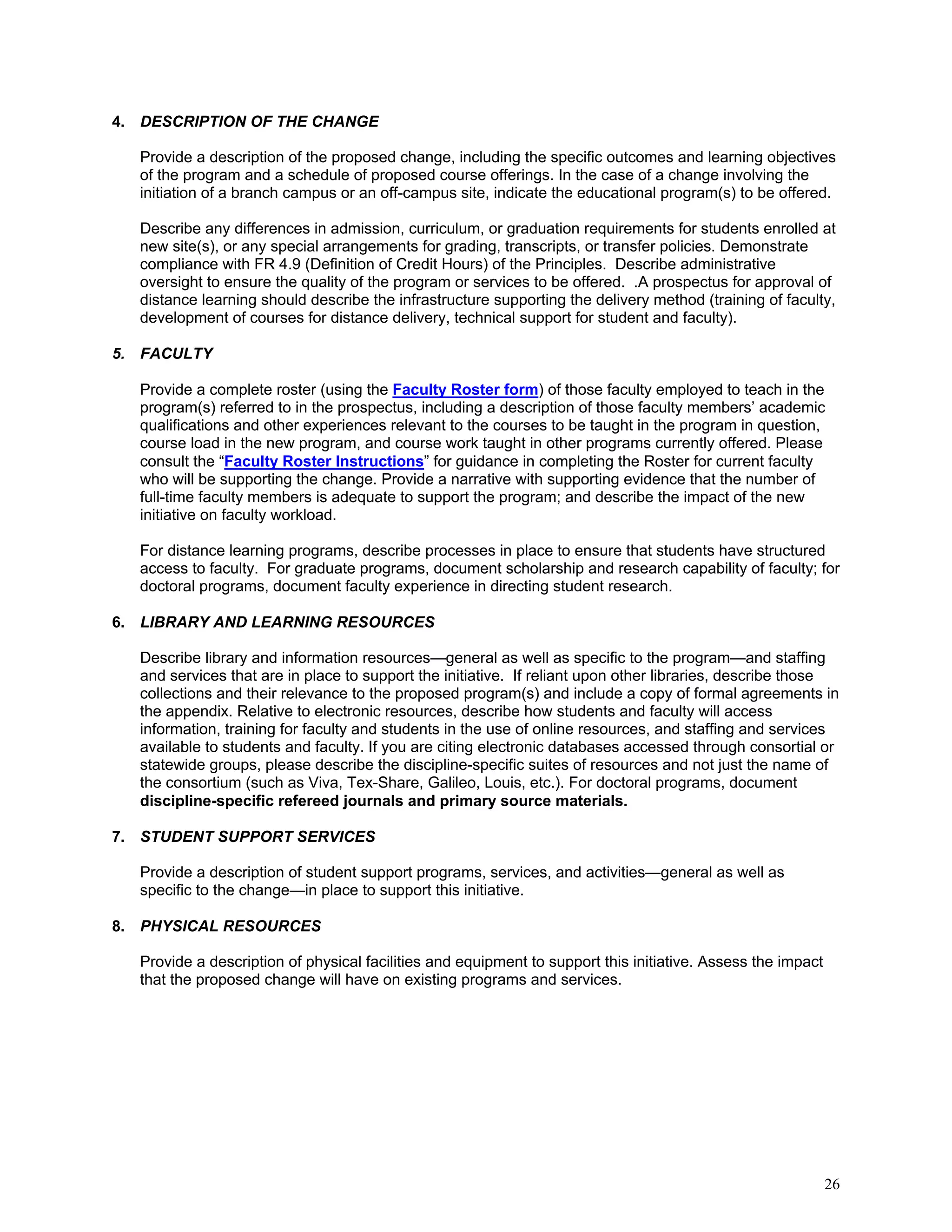 4. DESCRIPTION OF THE CHANGE
Provide a description of the proposed change, including the specific outcomes and learning objectives
of the program and a schedule of proposed course offerings. In the case of a change involving the
initiation of a branch campus or an off-campus site, indicate the educational program(s) to be offered.
Describe any differences in admission, curriculum, or graduation requirements for students enrolled at
new site(s), or any special arrangements for grading, transcripts, or transfer policies. Demonstrate
compliance with FR 4.9 (Definition of Credit Hours) of the Principles. Describe administrative
oversight to ensure the quality of the program or services to be offered. .A prospectus for approval of
distance learning should describe the infrastructure supporting the delivery method (training of faculty,
development of courses for distance delivery, technical support for student and faculty).
5. FACULTY
Provide a complete roster (using the Faculty Roster form) of those faculty employed to teach in the
program(s) referred to in the prospectus, including a description of those faculty members’ academic
qualifications and other experiences relevant to the courses to be taught in the program in question,
course load in the new program, and course work taught in other programs currently offered. Please
consult the “Faculty Roster Instructions” for guidance in completing the Roster for current faculty
who will be supporting the change. Provide a narrative with supporting evidence that the number of
full-time faculty members is adequate to support the program; and describe the impact of the new
initiative on faculty workload.
For distance learning programs, describe processes in place to ensure that students have structured
access to faculty. For graduate programs, document scholarship and research capability of faculty; for
doctoral programs, document faculty experience in directing student research.
6. LIBRARY AND LEARNING RESOURCES
Describe library and information resources—general as well as specific to the program—and staffing
and services that are in place to support the initiative. If reliant upon other libraries, describe those
collections and their relevance to the proposed program(s) and include a copy of formal agreements in
the appendix. Relative to electronic resources, describe how students and faculty will access
information, training for faculty and students in the use of online resources, and staffing and services
available to students and faculty. If you are citing electronic databases accessed through consortial or
statewide groups, please describe the discipline-specific suites of resources and not just the name of
the consortium (such as Viva, Tex-Share, Galileo, Louis, etc.). For doctoral programs, document
discipline-specific refereed journals and primary source materials.
7. STUDENT SUPPORT SERVICES
Provide a description of student support programs, services, and activities—general as well as
specific to the change—in place to support this initiative.
8. PHYSICAL RESOURCES
Provide a description of physical facilities and equipment to support this initiative. Assess the impact
that the proposed change will have on existing programs and services.

26

 