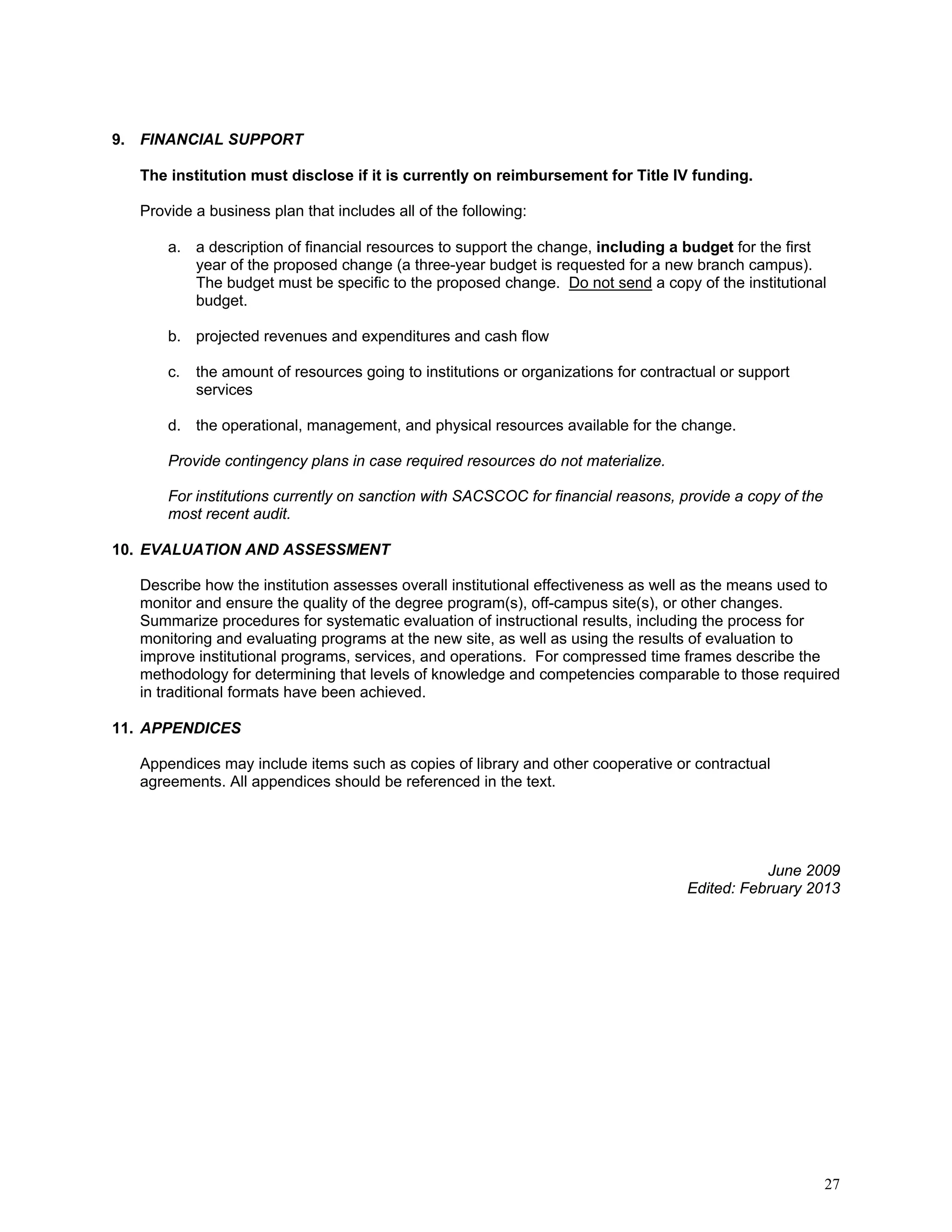 9. FINANCIAL SUPPORT
The institution must disclose if it is currently on reimbursement for Title IV funding.
Provide a business plan that includes all of the following:
a. a description of financial resources to support the change, including a budget for the first
year of the proposed change (a three-year budget is requested for a new branch campus).
The budget must be specific to the proposed change. Do not send a copy of the institutional
budget.
b. projected revenues and expenditures and cash flow
c.

the amount of resources going to institutions or organizations for contractual or support
services

d. the operational, management, and physical resources available for the change.
Provide contingency plans in case required resources do not materialize.
For institutions currently on sanction with SACSCOC for financial reasons, provide a copy of the
most recent audit.
10. EVALUATION AND ASSESSMENT
Describe how the institution assesses overall institutional effectiveness as well as the means used to
monitor and ensure the quality of the degree program(s), off-campus site(s), or other changes.
Summarize procedures for systematic evaluation of instructional results, including the process for
monitoring and evaluating programs at the new site, as well as using the results of evaluation to
improve institutional programs, services, and operations. For compressed time frames describe the
methodology for determining that levels of knowledge and competencies comparable to those required
in traditional formats have been achieved.
11. APPENDICES
Appendices may include items such as copies of library and other cooperative or contractual
agreements. All appendices should be referenced in the text.

June 2009
Edited: February 2013

27

 