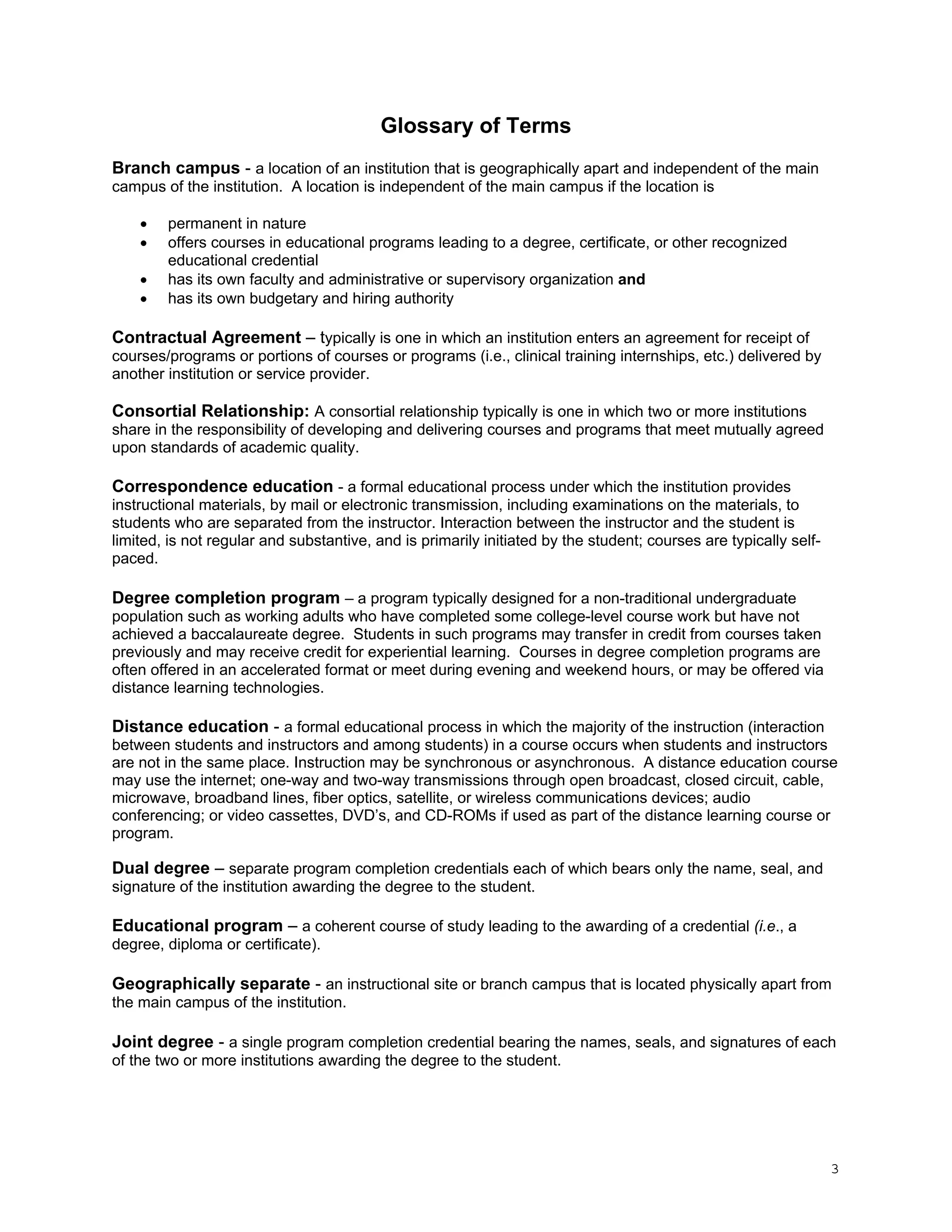 Glossary of Terms
Branch campus - a location of an institution that is geographically apart and independent of the main
campus of the institution. A location is independent of the main campus if the location is





permanent in nature
offers courses in educational programs leading to a degree, certificate, or other recognized
educational credential
has its own faculty and administrative or supervisory organization and
has its own budgetary and hiring authority

Contractual Agreement – typically is one in which an institution enters an agreement for receipt of
courses/programs or portions of courses or programs (i.e., clinical training internships, etc.) delivered by
another institution or service provider.
Consortial Relationship: A consortial relationship typically is one in which two or more institutions
share in the responsibility of developing and delivering courses and programs that meet mutually agreed
upon standards of academic quality.
Correspondence education - a formal educational process under which the institution provides
instructional materials, by mail or electronic transmission, including examinations on the materials, to
students who are separated from the instructor. Interaction between the instructor and the student is
limited, is not regular and substantive, and is primarily initiated by the student; courses are typically selfpaced.

Degree completion program – a program typically designed for a non-traditional undergraduate
population such as working adults who have completed some college-level course work but have not
achieved a baccalaureate degree. Students in such programs may transfer in credit from courses taken
previously and may receive credit for experiential learning. Courses in degree completion programs are
often offered in an accelerated format or meet during evening and weekend hours, or may be offered via
distance learning technologies.

Distance education - a formal educational process in which the majority of the instruction (interaction
between students and instructors and among students) in a course occurs when students and instructors
are not in the same place. Instruction may be synchronous or asynchronous. A distance education course
may use the internet; one-way and two-way transmissions through open broadcast, closed circuit, cable,
microwave, broadband lines, fiber optics, satellite, or wireless communications devices; audio
conferencing; or video cassettes, DVD’s, and CD-ROMs if used as part of the distance learning course or
program.

Dual degree – separate program completion credentials each of which bears only the name, seal, and
signature of the institution awarding the degree to the student.

Educational program – a coherent course of study leading to the awarding of a credential (i.e., a
degree, diploma or certificate).
Geographically separate - an instructional site or branch campus that is located physically apart from
the main campus of the institution.
Joint degree - a single program completion credential bearing the names, seals, and signatures of each
of the two or more institutions awarding the degree to the student.

3

 