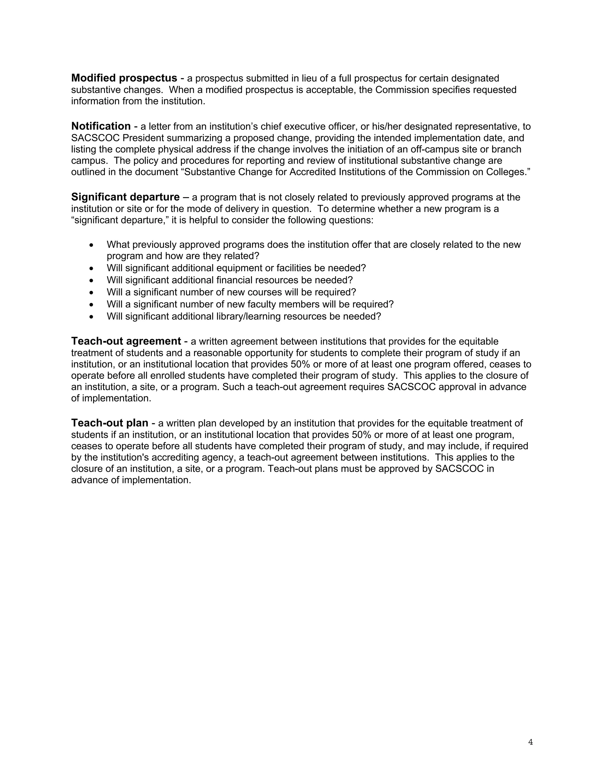 Modified prospectus - a prospectus submitted in lieu of a full prospectus for certain designated
substantive changes. When a modified prospectus is acceptable, the Commission specifies requested
information from the institution.

Notification - a letter from an institution’s chief executive officer, or his/her designated representative, to
SACSCOC President summarizing a proposed change, providing the intended implementation date, and
listing the complete physical address if the change involves the initiation of an off-campus site or branch
campus. The policy and procedures for reporting and review of institutional substantive change are
outlined in the document “Substantive Change for Accredited Institutions of the Commission on Colleges.”

Significant departure – a program that is not closely related to previously approved programs at the
institution or site or for the mode of delivery in question. To determine whether a new program is a
“significant departure,” it is helpful to consider the following questions:







What previously approved programs does the institution offer that are closely related to the new
program and how are they related?
Will significant additional equipment or facilities be needed?
Will significant additional financial resources be needed?
Will a significant number of new courses will be required?
Will a significant number of new faculty members will be required?
Will significant additional library/learning resources be needed?

Teach-out agreement - a written agreement between institutions that provides for the equitable
treatment of students and a reasonable opportunity for students to complete their program of study if an
institution, or an institutional location that provides 50% or more of at least one program offered, ceases to
operate before all enrolled students have completed their program of study. This applies to the closure of
an institution, a site, or a program. Such a teach-out agreement requires SACSCOC approval in advance
of implementation.

Teach-out plan - a written plan developed by an institution that provides for the equitable treatment of
students if an institution, or an institutional location that provides 50% or more of at least one program,
ceases to operate before all students have completed their program of study, and may include, if required
by the institution's accrediting agency, a teach-out agreement between institutions. This applies to the
closure of an institution, a site, or a program. Teach-out plans must be approved by SACSCOC in
advance of implementation.

4

 