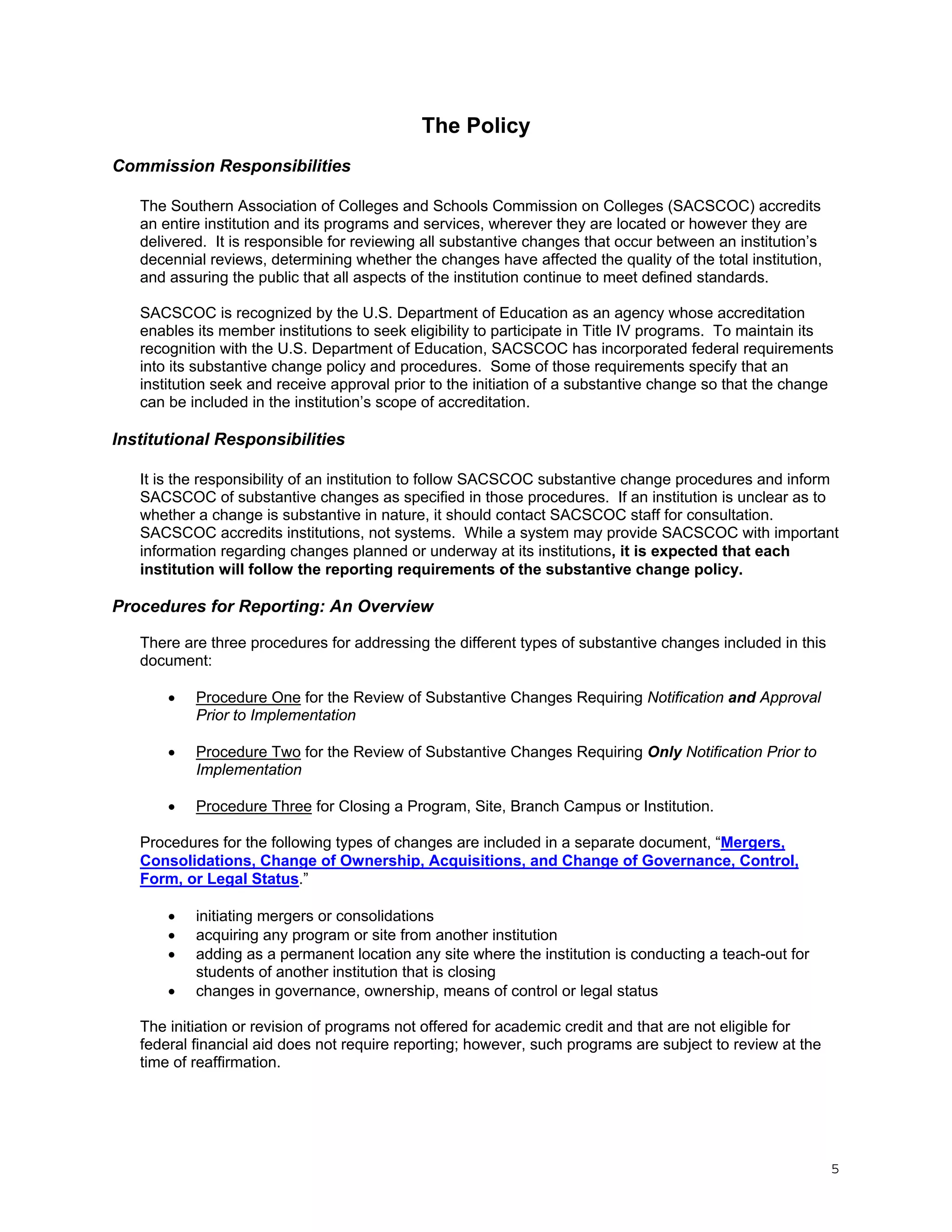 The Policy
Commission Responsibilities
The Southern Association of Colleges and Schools Commission on Colleges (SACSCOC) accredits
an entire institution and its programs and services, wherever they are located or however they are
delivered. It is responsible for reviewing all substantive changes that occur between an institution’s
decennial reviews, determining whether the changes have affected the quality of the total institution,
and assuring the public that all aspects of the institution continue to meet defined standards.
SACSCOC is recognized by the U.S. Department of Education as an agency whose accreditation
enables its member institutions to seek eligibility to participate in Title IV programs. To maintain its
recognition with the U.S. Department of Education, SACSCOC has incorporated federal requirements
into its substantive change policy and procedures. Some of those requirements specify that an
institution seek and receive approval prior to the initiation of a substantive change so that the change
can be included in the institution’s scope of accreditation.

Institutional Responsibilities
It is the responsibility of an institution to follow SACSCOC substantive change procedures and inform
SACSCOC of substantive changes as specified in those procedures. If an institution is unclear as to
whether a change is substantive in nature, it should contact SACSCOC staff for consultation.
SACSCOC accredits institutions, not systems. While a system may provide SACSCOC with important
information regarding changes planned or underway at its institutions, it is expected that each
institution will follow the reporting requirements of the substantive change policy.

Procedures for Reporting: An Overview
There are three procedures for addressing the different types of substantive changes included in this
document:


Procedure One for the Review of Substantive Changes Requiring Notification and Approval
Prior to Implementation



Procedure Two for the Review of Substantive Changes Requiring Only Notification Prior to
Implementation



Procedure Three for Closing a Program, Site, Branch Campus or Institution.

Procedures for the following types of changes are included in a separate document, “Mergers,
Consolidations, Change of Ownership, Acquisitions, and Change of Governance, Control,
Form, or Legal Status.”





initiating mergers or consolidations
acquiring any program or site from another institution
adding as a permanent location any site where the institution is conducting a teach-out for
students of another institution that is closing
changes in governance, ownership, means of control or legal status

The initiation or revision of programs not offered for academic credit and that are not eligible for
federal financial aid does not require reporting; however, such programs are subject to review at the
time of reaffirmation.

5

 