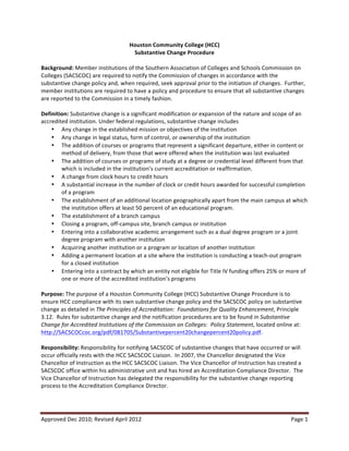 Houston	
  Community	
  College	
  (HCC)	
  
Substantive	
  Change	
  Procedure	
  
	
  
Background:	
  Member	
  institutions	
  of	
  the	
  Southern	
  Association	
  of	
  Colleges	
  and	
  Schools	
  Commission	
  on	
  
Colleges	
  (SACSCOC)	
  are	
  required	
  to	
  notify	
  the	
  Commission	
  of	
  changes	
  in	
  accordance	
  with	
  the	
  
substantive	
  change	
  policy	
  and,	
  when	
  required,	
  seek	
  approval	
  prior	
  to	
  the	
  initiation	
  of	
  changes.	
  	
  Further,	
  
member	
  institutions	
  are	
  required	
  to	
  have	
  a	
  policy	
  and	
  procedure	
  to	
  ensure	
  that	
  all	
  substantive	
  changes	
  
are	
  reported	
  to	
  the	
  Commission	
  in	
  a	
  timely	
  fashion.	
  	
  
	
  
Definition:	
  Substantive	
  change	
  is	
  a	
  significant	
  modification	
  or	
  expansion	
  of	
  the	
  nature	
  and	
  scope	
  of	
  an	
  
accredited	
  institution.	
  Under	
  federal	
  regulations,	
  substantive	
  change	
  includes	
  	
  
• Any	
  change	
  in	
  the	
  established	
  mission	
  or	
  objectives	
  of	
  the	
  institution	
  	
  
• Any	
  change	
  in	
  legal	
  status,	
  form	
  of	
  control,	
  or	
  ownership	
  of	
  the	
  institution	
  	
  
• The	
  addition	
  of	
  courses	
  or	
  programs	
  that	
  represent	
  a	
  significant	
  departure,	
  either	
  in	
  content	
  or	
  
method	
  of	
  delivery,	
  from	
  those	
  that	
  were	
  offered	
  when	
  the	
  institution	
  was	
  last	
  evaluated	
  	
  
• The	
  addition	
  of	
  courses	
  or	
  programs	
  of	
  study	
  at	
  a	
  degree	
  or	
  credential	
  level	
  different	
  from	
  that	
  
which	
  is	
  included	
  in	
  the	
  institution’s	
  current	
  accreditation	
  or	
  reaffirmation.	
  	
  
• A	
  change	
  from	
  clock	
  hours	
  to	
  credit	
  hours	
  	
  
• A	
  substantial	
  increase	
  in	
  the	
  number	
  of	
  clock	
  or	
  credit	
  hours	
  awarded	
  for	
  successful	
  completion	
  
of	
  a	
  program	
  	
  
• The	
  establishment	
  of	
  an	
  additional	
  location	
  geographically	
  apart	
  from	
  the	
  main	
  campus	
  at	
  which	
  
the	
  institution	
  offers	
  at	
  least	
  50	
  percent	
  of	
  an	
  educational	
  program.	
  	
  
• The	
  establishment	
  of	
  a	
  branch	
  campus	
  	
  
• Closing	
  a	
  program,	
  off-­‐campus	
  site,	
  branch	
  campus	
  or	
  institution	
  	
  
• Entering	
  into	
  a	
  collaborative	
  academic	
  arrangement	
  such	
  as	
  a	
  dual	
  degree	
  program	
  or	
  a	
  joint	
  
degree	
  program	
  with	
  another	
  institution	
  	
  
• Acquiring	
  another	
  institution	
  or	
  a	
  program	
  or	
  location	
  of	
  another	
  institution	
  	
  
• Adding	
  a	
  permanent	
  location	
  at	
  a	
  site	
  where	
  the	
  institution	
  is	
  conducting	
  a	
  teach-­‐out	
  program	
  
for	
  a	
  closed	
  institution	
  	
  
• Entering	
  into	
  a	
  contract	
  by	
  which	
  an	
  entity	
  not	
  eligible	
  for	
  Title	
  IV	
  funding	
  offers	
  25%	
  or	
  more	
  of	
  
one	
  or	
  more	
  of	
  the	
  accredited	
  institution’s	
  programs	
  	
  
	
  
Purpose:	
  The	
  purpose	
  of	
  a	
  Houston	
  Community	
  College	
  (HCC)	
  Substantive	
  Change	
  Procedure	
  is	
  to	
  
ensure	
  HCC	
  compliance	
  with	
  its	
  own	
  substantive	
  change	
  policy	
  and	
  the	
  SACSCOC	
  policy	
  on	
  substantive	
  
change	
  as	
  detailed	
  in	
  The	
  Principles	
  of	
  Accreditation:	
  	
  Foundations	
  for	
  Quality	
  Enhancement,	
  Principle	
  
3.12.	
  	
  Rules	
  for	
  substantive	
  change	
  and	
  the	
  notification	
  procedures	
  are	
  to	
  be	
  found	
  in	
  Substantive	
  
Change	
  for	
  Accredited	
  Institutions	
  of	
  the	
  Commission	
  on	
  Colleges:	
  	
  Policy	
  Statement,	
  located	
  online	
  at:	
  
http://SACSCOCcoc.org/pdf/081705/Substantivepercent20changepercent20policy.pdf.	
  	
  	
  
	
  
Responsibility:	
  Responsibility	
  for	
  notifying	
  SACSCOC	
  of	
  substantive	
  changes	
  that	
  have	
  occurred	
  or	
  will	
  
occur	
  officially	
  rests	
  with	
  the	
  HCC	
  SACSCOC	
  Liaison.	
  	
  In	
  2007,	
  the	
  Chancellor	
  designated	
  the	
  Vice	
  
Chancellor	
  of	
  Instruction	
  as	
  the	
  HCC	
  SACSCOC	
  Liaison.	
  The	
  Vice	
  Chancellor	
  of	
  Instruction	
  has	
  created	
  a	
  
SACSCOC	
  office	
  within	
  his	
  administrative	
  unit	
  and	
  has	
  hired	
  an	
  Accreditation	
  Compliance	
  Director.	
  	
  The	
  
Vice	
  Chancellor	
  of	
  Instruction	
  has	
  delegated	
  the	
  responsibility	
  for	
  the	
  substantive	
  change	
  reporting	
  
process	
  to	
  the	
  Accreditation	
  Compliance	
  Director.	
  	
  	
  
	
  

Approved	
  Dec	
  2010;	
  Revised	
  April	
  2012	
  
	
  

Page	
  1	
  

 